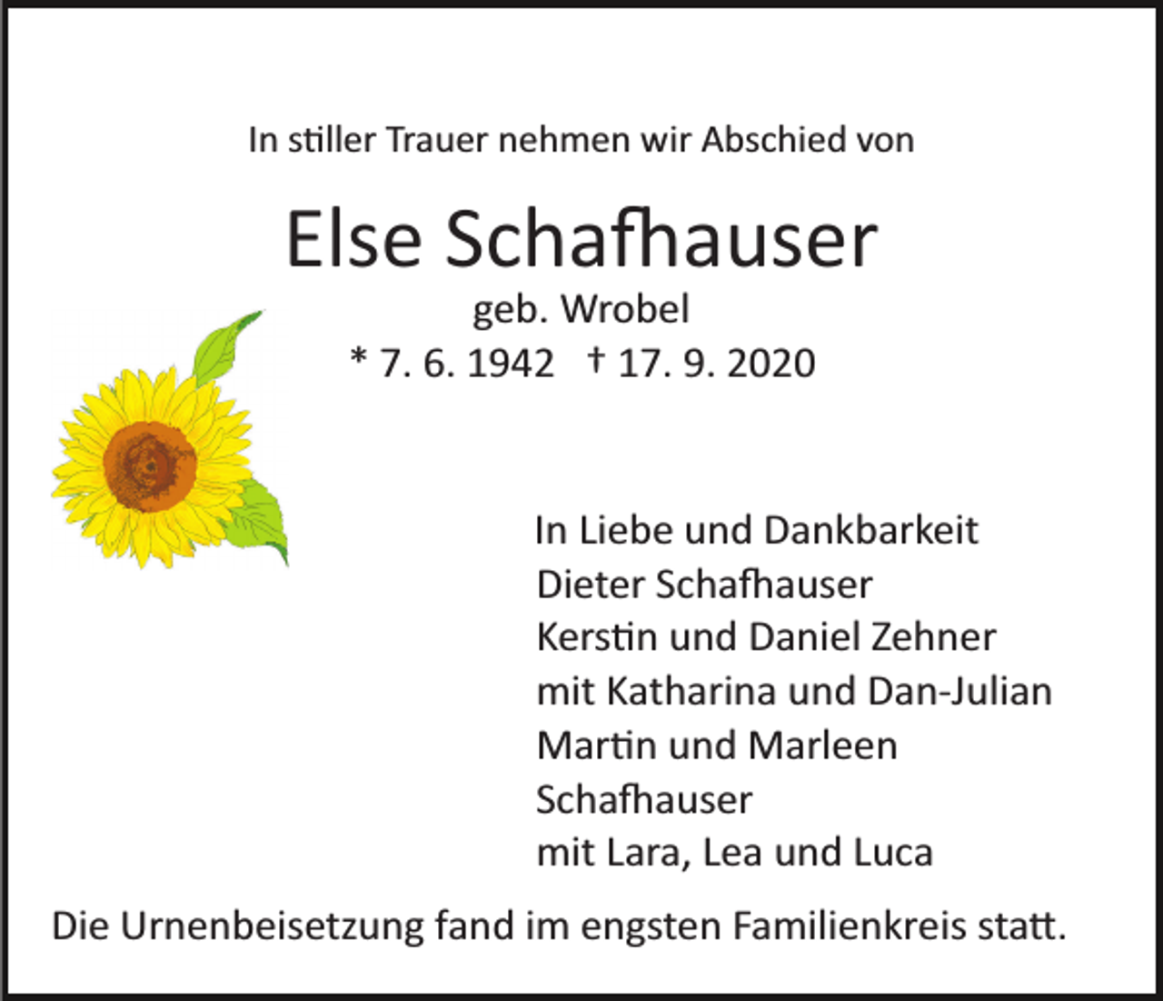 <p>In s�ller Trauer nehmen wir Abschied von</p><p>Else Scha�auser<br />geb. Wrobel<br />* 7. 6. 1942 † 17. 9. 2020</p><p>In Liebe und Dankbarkeit<br />Dieter Scha�auser<br />Kers�n und Daniel Zehner<br />mit Katharina und Dan­Julian<br />Mar�n und Marleen<br />Scha�auser<br />mit Lara, Lea und Luca<br />Die Urnenbeisetzung fand im engsten Familienkreis sta�.</p>