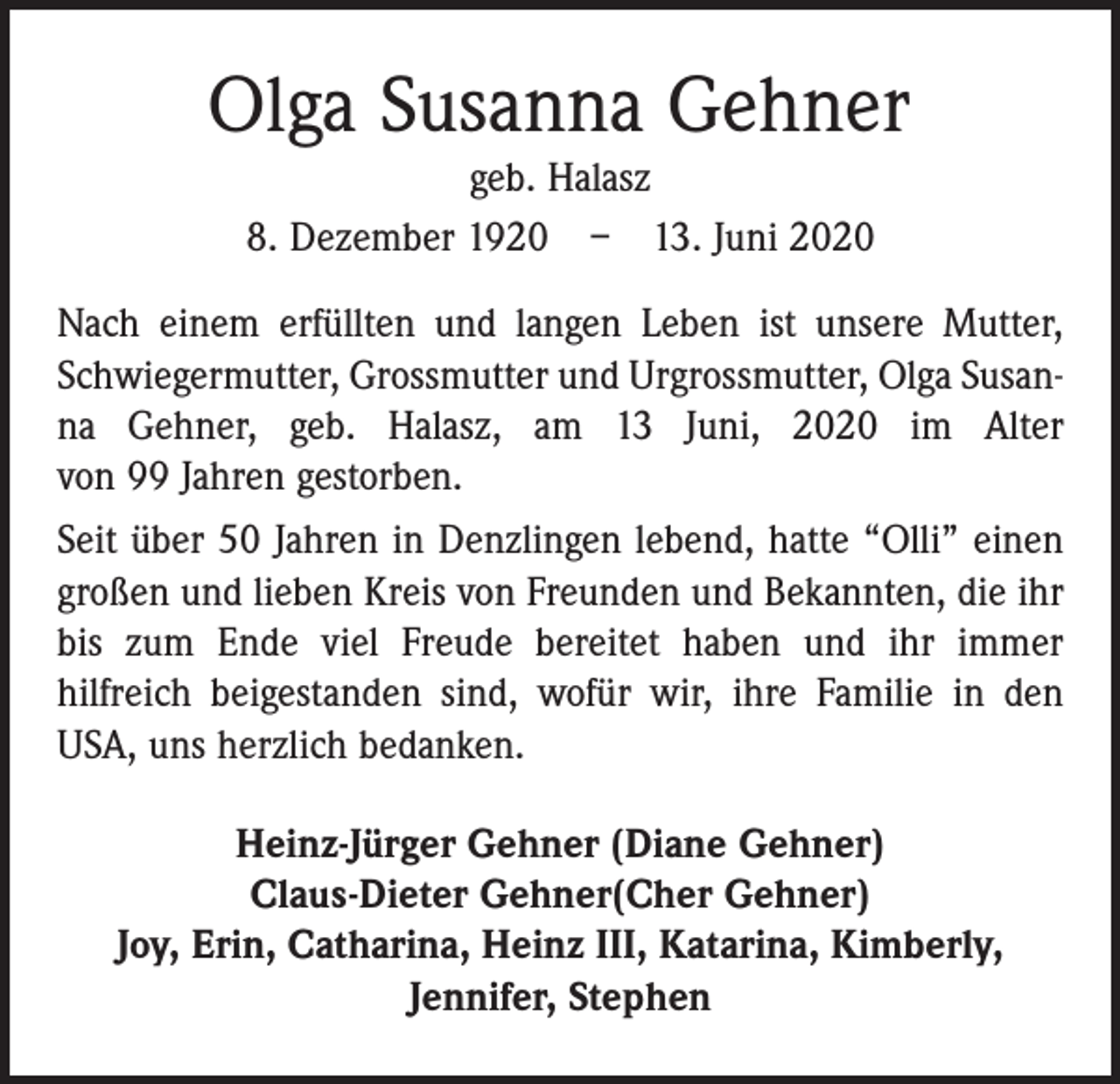 <p>Olga Susanna Gehner<br />geb. Halasz<br />8. Dezember 1920 – 13. Juni 2020<br />Nach einem erfüllten und langen Leben ist unsere Mutter,<br />Schwiegermutter, Grossmutter und Urgrossmutter, Olga Susanna Gehner, geb. Halasz, am 13 Juni, 2020 im Alter<br />von 99 Jahren gestorben.<br />Seit über 50 Jahren in Denzlingen lebend, hatte “Olli” einen<br />großen und lieben Kreis von Freunden und Bekannten, die ihr<br />bis zum Ende viel Freude bereitet haben und ihr immer<br />­hilfreich beigestanden sind, wofür wir, ihre Familie in den<br />USA, uns herzlich bedanken.<br />Heinz-Jürger Gehner (Diane Gehner)<br />Claus-Dieter Gehner(Cher Gehner)<br />Joy, Erin, Catharina, Heinz III, Katarina, Kimberly,<br />Jennifer, Stephen</p>