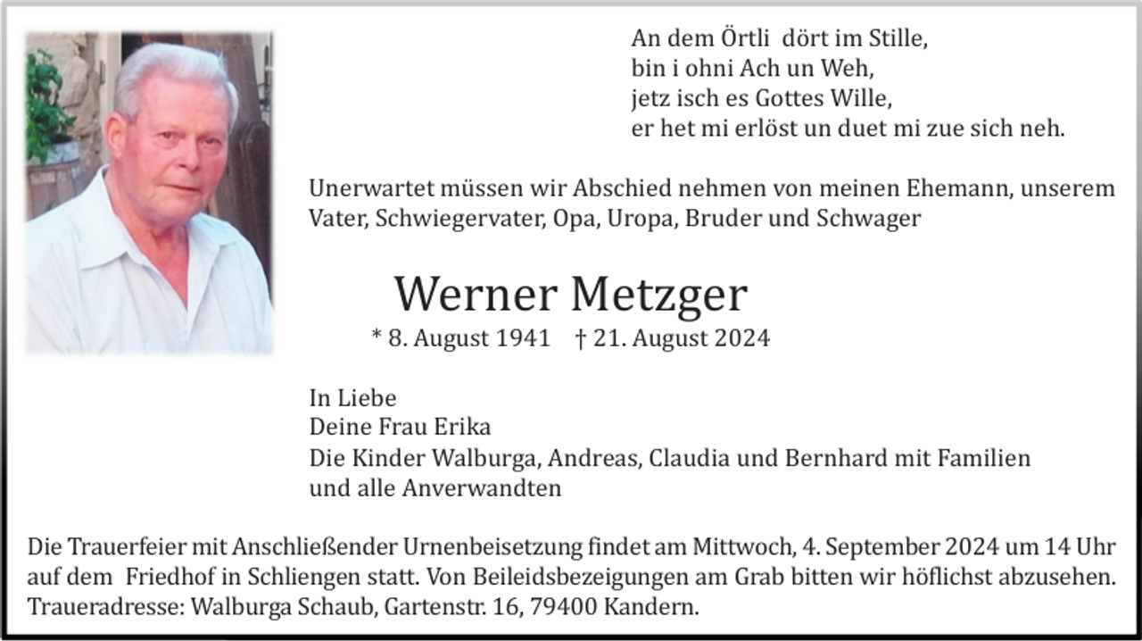 <p>An dem Örtli dört im Stille,<br />bin i ohni Ach un Weh,<br />jetz isch es Gottes Wille,<br />er het mi erlö st un duet mi zue sich neh.<br />Unerwartet mü ssen wir Abschied nehmen von meinen Ehemann, unserem<br />Vater, Schwiegervater, Opa, Uropa, Bruder und Schwager</p>
<p>Werner Metzger<br />* 8. August 1941 † 21. August 2024<br />In Liebe<br />Deine Frau Erika<br />Die Kinder Walburga, Andreas, Claudia und Bernhard mit Familien<br />und alle Anverwandten<br />Die Trauerfeier mit Anschließender Urnenbeisetzung findet am Mittwoch, 4. September 2024 um 14 Uhr<br />auf dem Friedhof in Schliengen statt. Von Beileidsbezeigungen am Grab bitten wir hö flichst abzusehen.<br />Traueradresse: Walburga Schaub, Gartenstr. 16, 79400 Kandern.</p>
