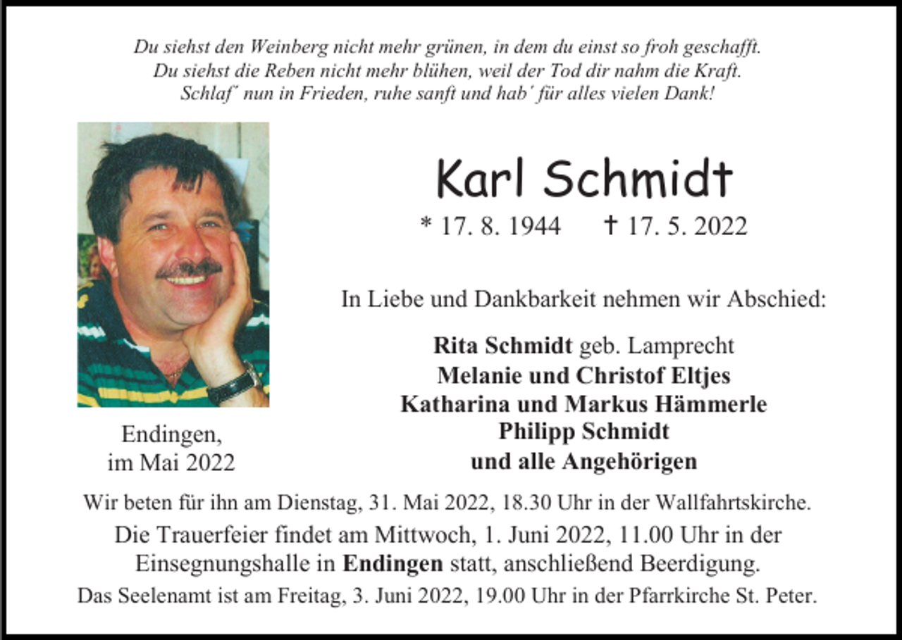 <p>Du siehst den Weinberg nicht mehr grünen, in dem du einst so froh geschafft.<br />Du siehst die Reben nicht mehr blühen, weil der Tod dir nahm die Kraft.<br />Schlaf´ nun in Frieden, ruhe sanft und hab´ für alles vielen Dank!</p><p>Karl Schmidt<br />* 17. 8. 1944</p><p> 17. 5. 2022</p><p>In Liebe und Dankbarkeit nehmen wir Abschied:</p><p>Endingen,<br />im Mai 2022</p><p>Rita Schmidt geb. Lamprecht<br />Melanie und Christof Eltjes<br />Katharina und Markus Hämmerle<br />Philipp Schmidt<br />und alle Angehörigen</p><p>Wir beten für ihn am Dienstag, 31. Mai 2022, 18.30 Uhr in der Wallfahrtskirche.</p><p>Die Trauerfeier findet am Mittwoch, 1. Juni 2022, 11.00 Uhr in der<br />Einsegnungshalle in Endingen statt, anschließend Beerdigung.<br />Das Seelenamt ist am Freitag, 3. Juni 2022, 19.00 Uhr in der Pfarrkirche St. Peter.</p>