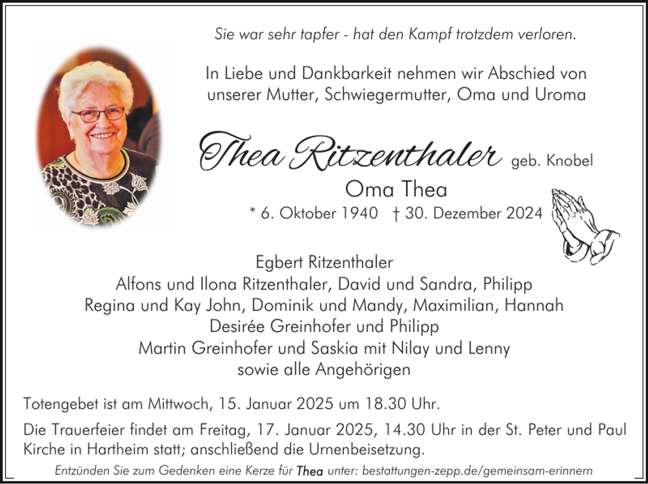<p>Sie war sehr tapfer - hat den Kampf trotzdem verloren.</p><p>In Liebe und Dankbarkeit nehmen wir Abschied von<br />unserer Mutter, Schwiegermutter, Oma und Uroma</p><p>Thea Ritzenthaler</p><p>geb. Knobel</p><p>Oma Thea</p><p>* 6. Oktober 1940 † 30. Dezember 2024</p><p>Egbert Ritzenthaler<br />Alfons und Ilona Ritzenthaler, David und Sandra, Philipp<br />Regina und Kay John, Dominik und Mandy, Maximilian, Hannah<br />Desirée Greinhofer und Philipp<br />Martin Greinhofer und Saskia mit Nilay und Lenny<br />sowie alle Angehörigen<br />Totengebet ist am Mittwoch, 15. Januar 2025 um 18.30 Uhr.<br />Die Trauerfeier findet am Freitag, 17. Januar 2025, 14.30 Uhr in der St. Peter und Paul<br />Kirche in Hartheim statt; anschließend die Urnenbeisetzung.<br />Entzünden Sie zum Gedenken eine Kerze für</p><p>unter: bestattungen-zepp.de/gemeinsam-erinnern</p>