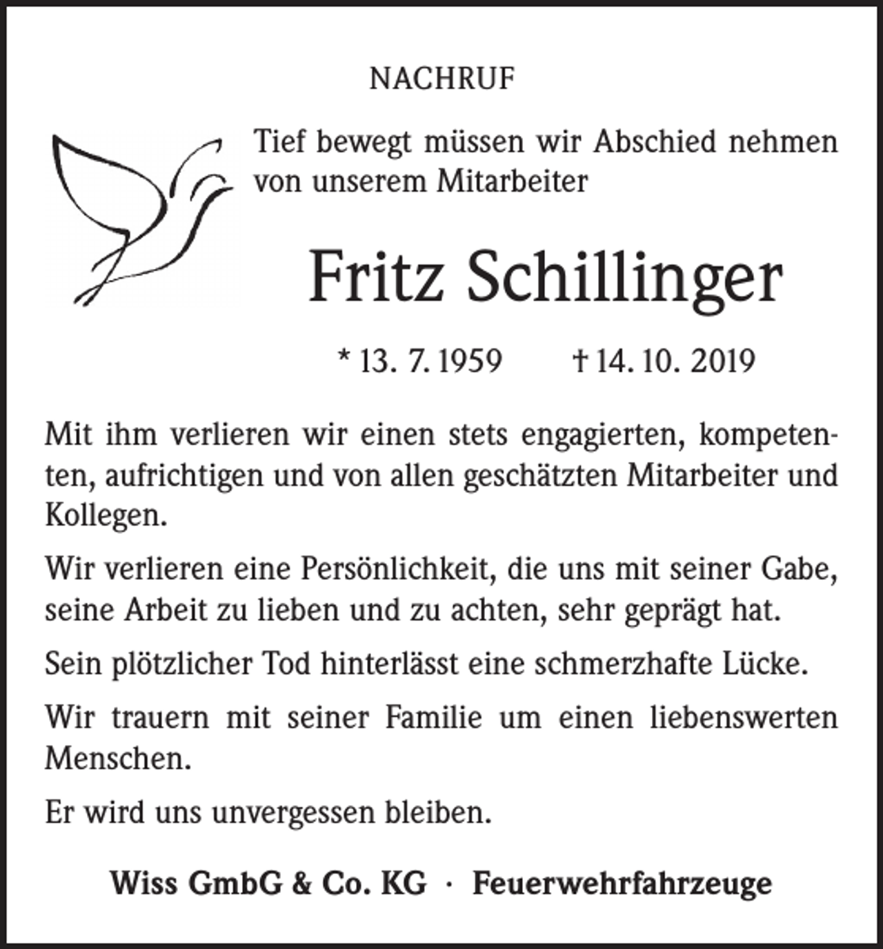 <p>NACHRUF</p><p>Tief bewegt müssen wir Abschied nehmen<br />von unserem Mitarbeiter</p><p>Fritz Schillinger<br />* 13. 7. 1959 † 14. 10. 2019<br />Mit ihm verlieren wir einen stets engagierten, kompetenten, aufrichtigen und von allen geschätzten Mitarbeiter und<br />­Kollegen.<br />Wir verlieren eine Persönlichkeit, die uns mit seiner Gabe,<br />seine Arbeit zu lieben und zu achten, sehr geprägt hat.<br />Sein plötzlicher Tod hinterlässt eine schmerzhafte Lücke.<br />Wir trauern mit seiner Familie um einen liebenswerten<br />­Menschen.<br />Er wird uns unvergessen bleiben.<br />Wiss GmbG &amp; Co. KG · Feuerwehrfahrzeuge</p>