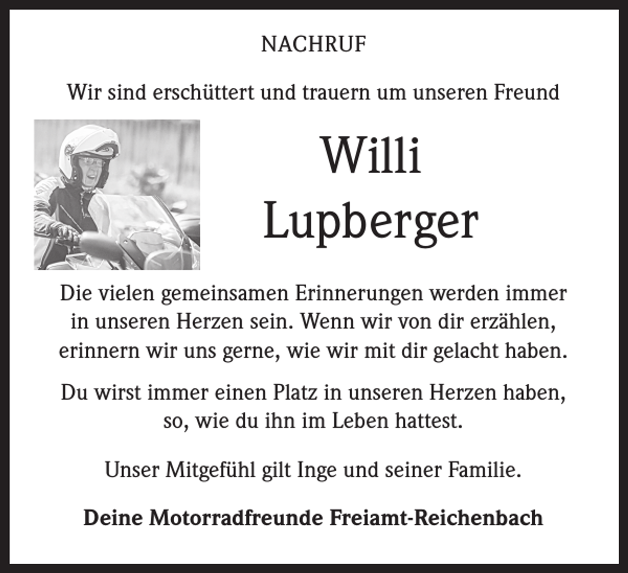 <p>­N ACHRUF<br />Wir sind erschüttert und trauern um unseren Freund</p><p>Willi ­<br />Lupberger<br />Die vielen gemeinsamen Erinnerungen werden immer ­<br />in unseren Herzen sein. Wenn wir von dir erzählen, ­<br />erinnern wir uns gerne, wie wir mit dir gelacht haben.<br />Du wirst immer einen Platz in unseren Herzen haben, ­<br />so, wie du ihn im Leben hattest.<br />Unser Mitgefühl gilt Inge und seiner Familie.<br />Deine Motorradfreunde Freiamt-Reichenbach</p>