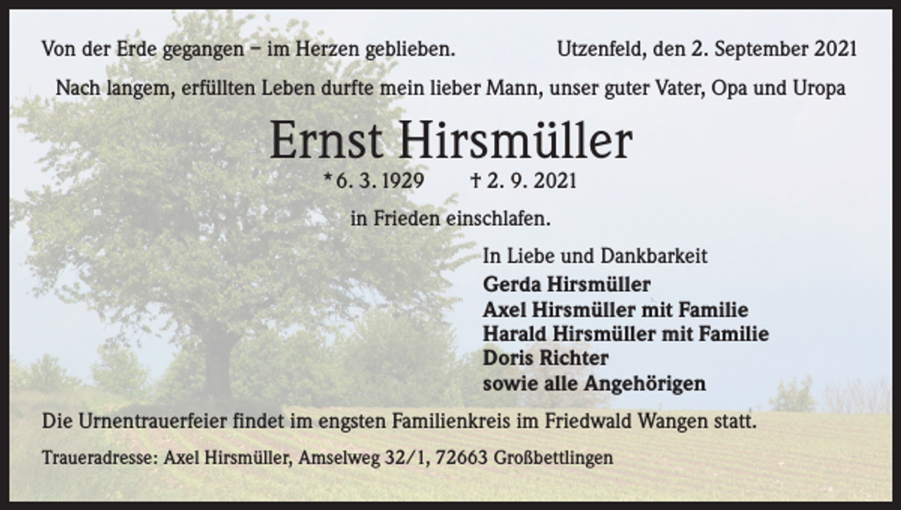 <p>Von der Erde gegangen – im Herzen geblieben.</p><p>Utzenfeld, den 2. September 2021</p><p>Nach langem, erfüllten Leben durfte mein lieber Mann, unser guter Vater, Opa und Uropa</p><p>Ernst Hirsmüller<br />* 6. 3. 1929 † 2. 9. 2021<br />in Frieden einschlafen.<br />In Liebe und Dankbarkeit<br />Gerda Hirsmüller<br />Axel Hirsmüller mit Familie<br />Harald Hirsmüller mit Familie<br />Doris Richter<br />sowie alle Angehörigen<br />Die Urnentrauerfeier findet im engsten Familienkreis im Friedwald Wangen statt.<br />Traueradresse: Axel Hirsmüller, Amselweg 32/1, 72663 Großbettlingen</p>