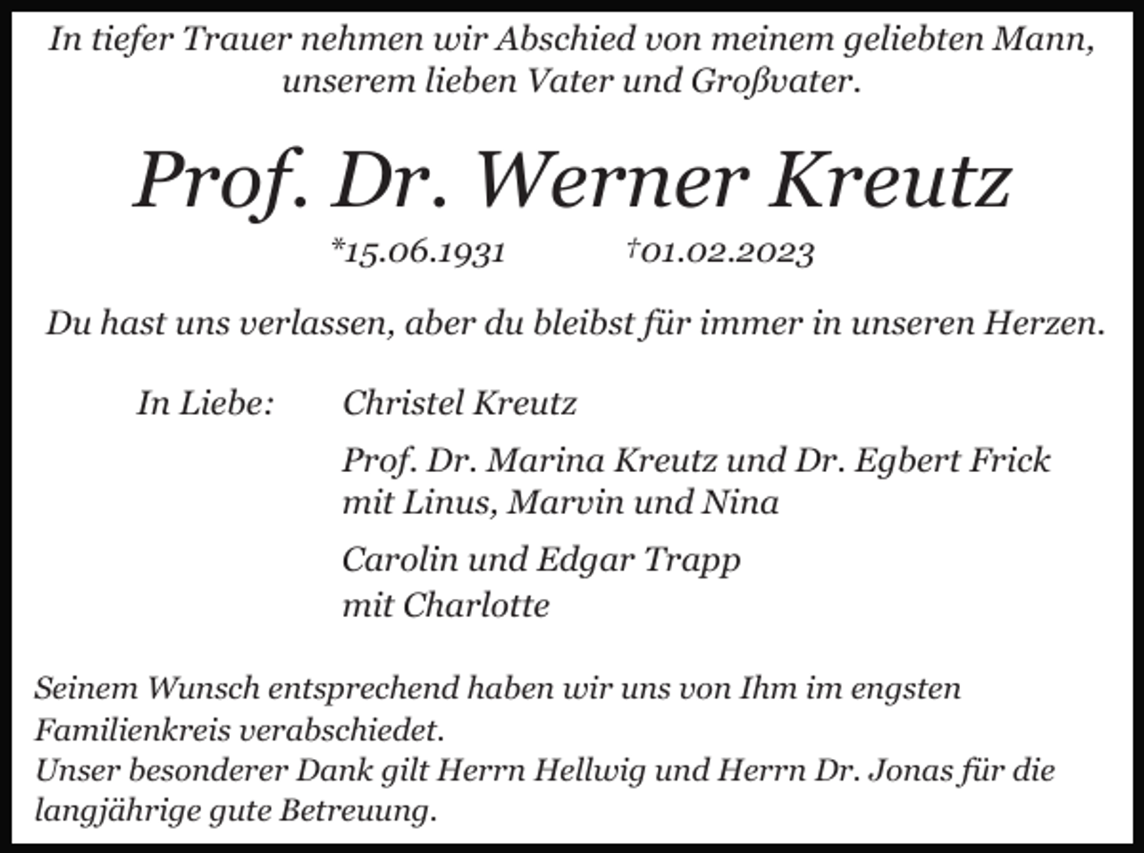 <p>In tiefer Trauer nehmen wir Abschied von meinem geliebten Mann,<br />unserem lieben Vater und Großvater.</p><p>Prof. Dr. Werner Kreutz<br />*15.06.1931</p><p>†01.02.2023</p><p>Du hast uns verlassen, aber du bleibst für immer in unseren Herzen.<br />In Liebe:</p><p>Christel Kreutz<br />Prof. Dr. Marina Kreutz und Dr. Egbert Frick<br />mit Linus, Marvin und Nina<br />Carolin und Edgar Trapp<br />mit Charlotte</p><p>Seinem Wunsch entsprechend haben wir uns von Ihm im engsten<br />Familienkreis verabschiedet.<br />Unser besonderer Dank gilt Herrn Hellwig und Herrn Dr. Jonas für die<br />langjährige gute Betreuung.</p>