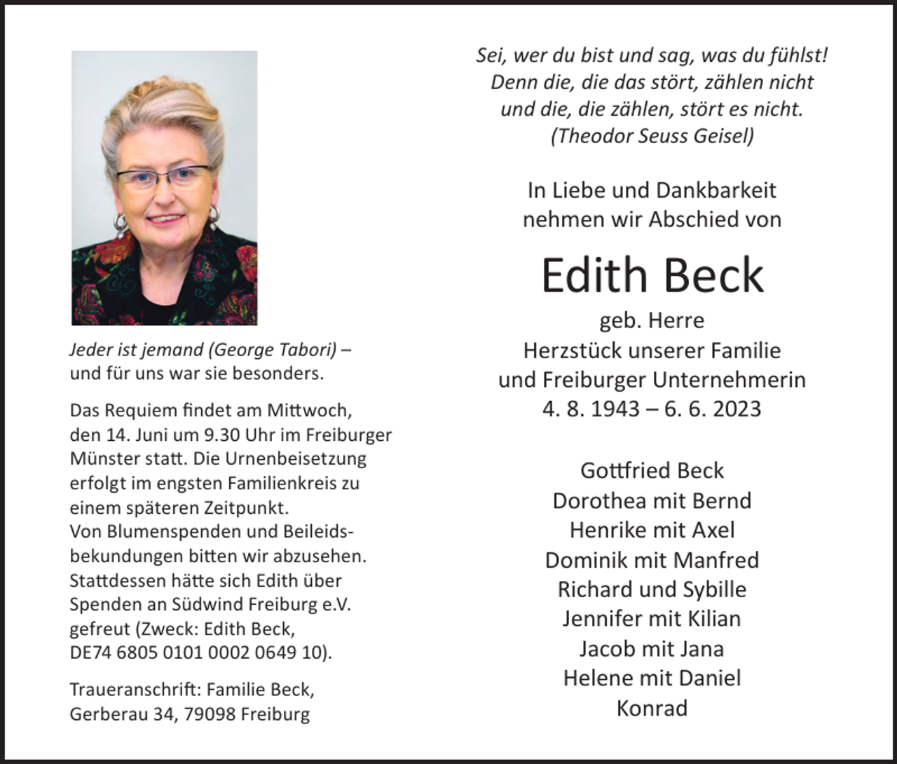 <p>Sei, wer du bist und sag, was du fühlst!<br />Denn die, die das stört, zählen nicht<br />und die, die zählen, stört es nicht.<br />(Theodor Seuss Geisel)</p><p>In Liebe und Dankbarkeit<br />nehmen wir Abschied von</p><p>Edith Beck</p><p>Jeder ist jemand (George Tabori) –<br />und für uns war sie besonders.<br />Das Requiem findet am Mittwoch,<br />den 14. Juni um 9.30 Uhr im Freiburger<br />Münster statt. Die Urnenbeisetzung<br />erfolgt im engsten Familienkreis zu<br />einem späteren Zeitpunkt.<br />Von Blumenspenden und Beileidsbekundungen bitten wir abzusehen.<br />Stattdessen hätte sich Edith über<br />Spenden an Südwind Freiburg e.V.<br />gefreut (Zweck: Edith Beck,<br />DE74 6805 0101 0002 0649 10).<br />Traueranschrift: Familie Beck,<br />Gerberau 34, 79098 Freiburg</p><p>geb. Herre<br />Herzstück unserer Familie<br />und Freiburger Unternehmerin<br />4. 8. 1943 – 6. 6. 2023<br />Gottfried Beck<br />Dorothea mit Bernd<br />Henrike mit Axel<br />Dominik mit Manfred<br />Richard und Sybille<br />Jennifer mit Kilian<br />Jacob mit Jana<br />Helene mit Daniel<br />Konrad</p>