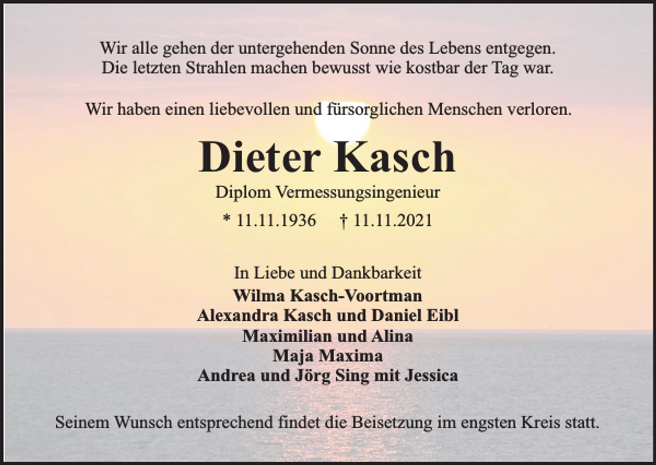 <p>Wir alle gehen der untergehenden Sonne des Lebens entgegen.<br />Die letzten Strahlen machen bewusst wie kostbar der Tag war.<br />Wir haben einen liebevollen und fürsorglichen Menschen verloren.</p><p>Dieter Kasch<br />Diplom Vermessungsingenieur<br />* 11.11.1936</p><p>† 11.11.2021</p><p>In Liebe und Dankbarkeit<br />Wilma Kasch-Voortman<br />Alexandra Kasch und Daniel Eibl<br />Maximilian und Alina<br />Maja Maxima<br />Andrea und Jörg Sing mit Jessica<br />Seinem Wunsch entsprechend findet die Beisetzung im engsten Kreis statt.</p>