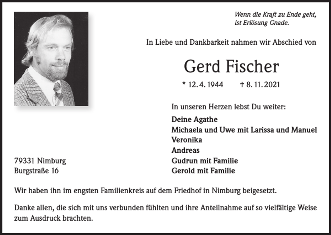 <p>Wenn die Kraft zu Ende geht,<br />ist Erlösung Gnade.</p><p>In Liebe und Dankbarkeit nahmen wir Abschied von</p><p>Gerd Fischer<br />* 12. 4. 1944 † 8. 11. 2021</p><p>In unseren Herzen lebst Du weiter:</p><p>79331 Nimburg<br />Burgstraße 16</p><p>Deine Agathe<br />Michaela und Uwe mit Larissa und Manuel<br />Veronika<br />Andreas<br />Gudrun mit Familie<br />Gerold mit Familie</p><p>Wir haben ihn im engsten Familienkreis auf dem Friedhof in Nimburg beigesetzt.<br />Danke allen, die sich mit uns verbunden fühlten und ihre Anteilnahme auf so vielfältige Weise<br />zum Ausdruck brachten.</p>