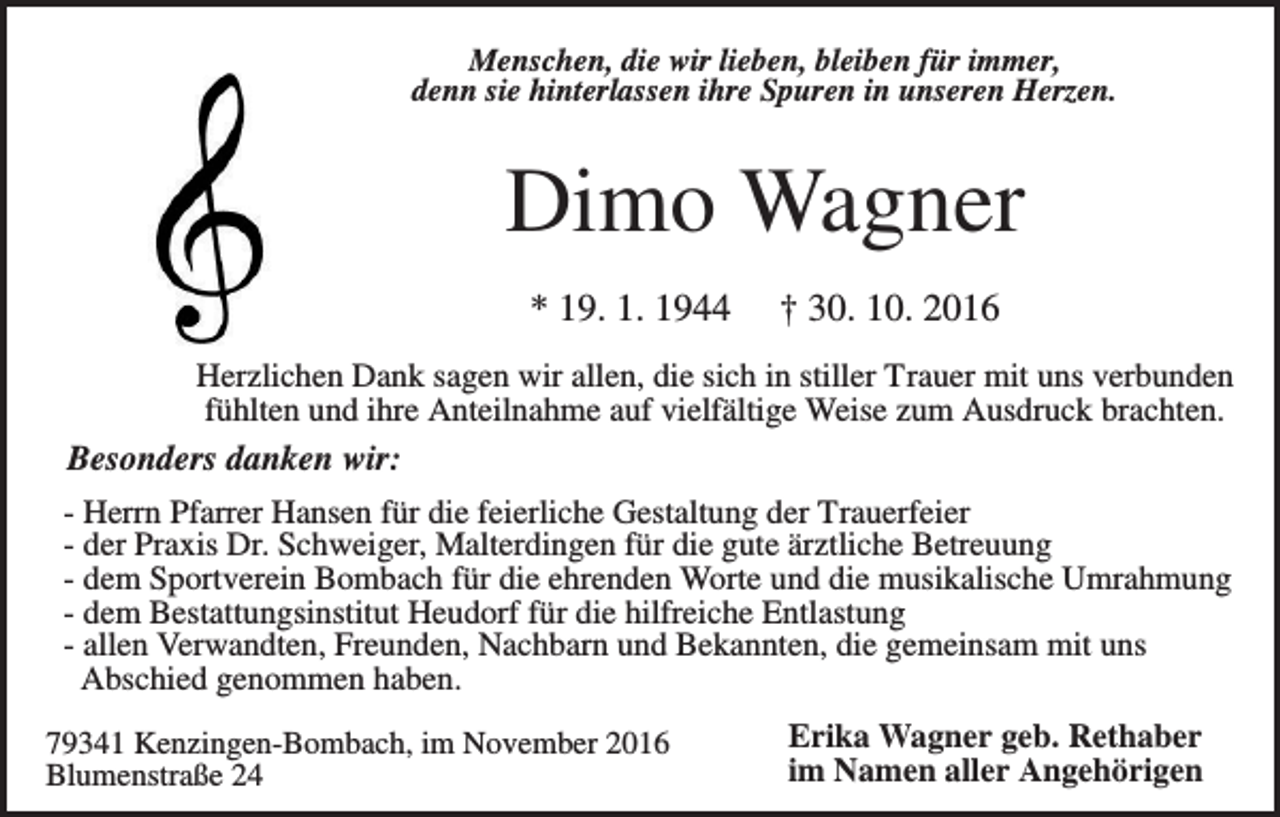 <p>Menschen, die wir lieben, bleiben für immer,<br />denn sie hinterlassen ihre Spuren in unseren Herzen.</p><p>Dimo Wagner<br />* 19. 1. 1944</p><p>† 30. 10. 2016</p><p>Herzlichen Dank sagen wir allen, die sich in stiller Trauer mit uns verbunden<br />fühlten und ihre Anteilnahme auf vielfältige Weise zum Ausdruck brachten.<br />Besonders danken wir:<br />- Herrn Pfarrer Hansen für die feierliche Gestaltung der Trauerfeier<br />- der Praxis Dr. Schweiger, Malterdingen für die gute ärztliche Betreuung<br />- dem Sportverein Bombach für die ehrenden Worte und die musikalische Umrahmung<br />- dem Bestattungsinstitut Heudorf für die hilfreiche Entlastung<br />- allen Verwandten, Freunden, Nachbarn und Bekannten, die gemeinsam mit uns<br />Abschied genommen haben.<br />79341 Kenzingen-Bombach, im November 2016<br />Blumenstraße 24</p><p>Erika Wagner geb. Rethaber<br />im Namen aller Angehörigen</p>