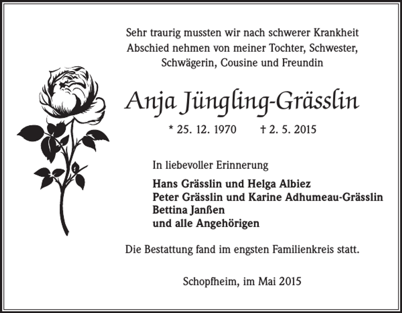 <p>Sehr traurig mussten wir nach schwerer Krankheit<br />Abschied nehmen von meiner Tochter, Schwester,<br />Schwägerin, Cousine und Freundin</p><p>Anja Jüngling-Grässlin<br />* 25. 12. 1970 † 2. 5. 2015<br />In liebevoller Erinnerung<br />Hans Grässlin und Helga Albiez<br />Peter Grässlin und Karine Adhumeau-Grässlin<br />Bettina Janßen<br />und alle Angehörigen<br />Die Bestattung fand im engsten Familienkreis statt.<br />Schopfheim, im Mai 2015</p>