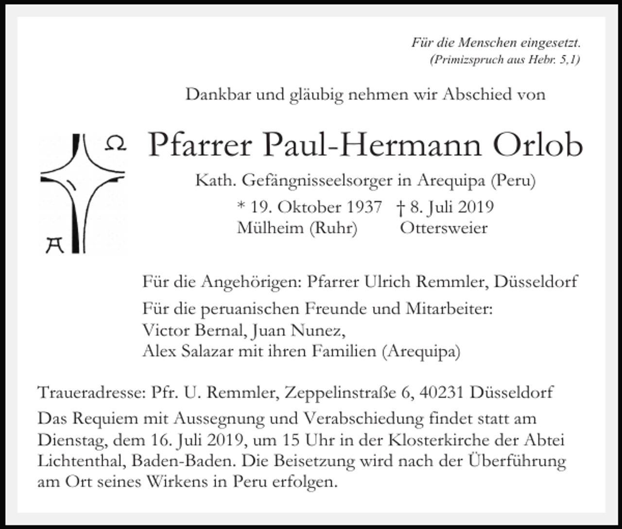 <p>Für die Menschen eingesetzt.<br />(Primizspruch aus Hebr. 5,1)</p><p>Dankbar und gläubig nehmen wir Abschied von</p><p>Pfarrer Paul-Hermann Orlob<br />Kath. Gefängnisseelsorger in Arequipa (Peru)<br />* 19. Oktober 1937 † 8. Juli 2019<br />Mülheim (Ruhr)<br />Ottersweier<br />Für die Angehörigen: Pfarrer Ulrich Remmler, Düsseldorf<br />Für die peruanischen Freunde und Mitarbeiter:<br />Victor Bernal, Juan Nunez,<br />Alex Salazar mit ihren Familien (Arequipa)<br />Traueradresse: Pfr. U. Remmler, Zeppelinstraße 6, 40231 Düsseldorf<br />Das Requiem mit Aussegnung und Verabschiedung findet statt am<br />Dienstag, dem 16. Juli 2019, um 15 Uhr in der Klosterkirche der Abtei<br />Lichtenthal, Baden-Baden. Die Beisetzung wird nach der Überführung<br />am Ort seines Wirkens in Peru erfolgen.</p>