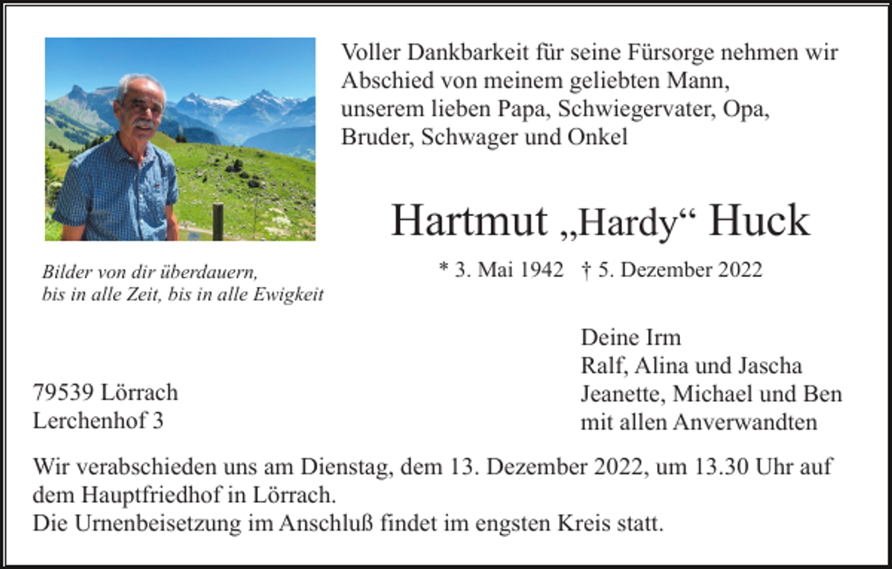<p>Voller Dankbarkeit für seine Fürsorge nehmen wir<br />Abschied von meinem geliebten Mann,<br />unserem lieben Papa, Schwiegervater, Opa,<br />Bruder, Schwager und Onkel</p><p>Hartmut „Hardy“ Huck<br />Bilder von dir überdauern,<br />bis in alle Zeit, bis in alle Ewigkeit</p><p>79539 Lörrach<br />Lerchenhof 3</p><p>* 3. Mai 1942 † 5. Dezember 2022</p><p>Deine Irm<br />Ralf, Alina und Jascha<br />Jeanette, Michael und Ben<br />mit allen Anverwandten</p><p>Wir verabschieden uns am Dienstag, dem 13. Dezember 2022, um 13.30 Uhr auf<br />dem Hauptfriedhof in Lörrach.<br />Die Urnenbeisetzung im Anschluß findet im engsten Kreis statt.</p>