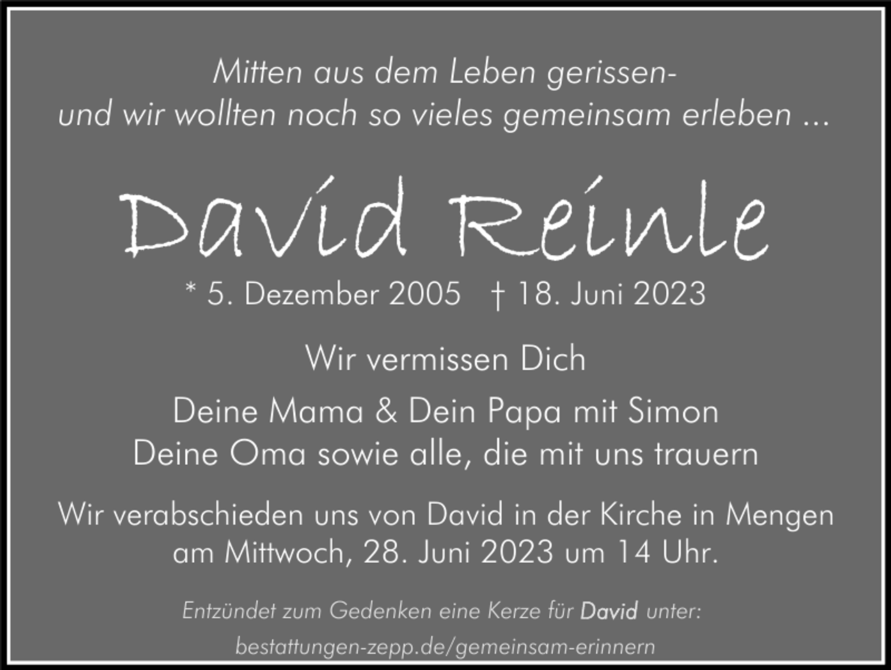 <p>Mitten aus dem Leben gerissenund wir wollten noch so vieles gemeinsam erleben ...</p><p>David Reinle<br />* 5. Dezember 2005 † 18. Juni 2023</p><p>Wir vermissen Dich<br />Deine Mama &amp; Dein Papa mit Simon<br />Deine Oma sowie alle, die mit uns trauern<br />Wir verabschieden uns von David in der Kirche in Mengen<br />am Mittwoch, 28. Juni 2023 um 14 Uhr.<br />Entzündet zum Gedenken eine Kerze für<br />unter:<br />bestattungen-zepp.de/gemeinsam-erinnern</p>