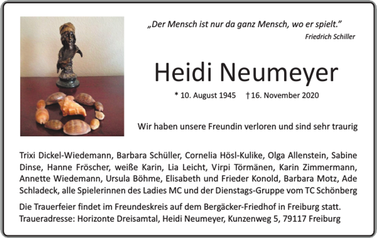 <p>„Der Mensch ist nur da ganz Mensch, wo er spielt.”</p><p>Friedrich Schiller</p><p>Heidi Neumeyer<br />* 10. August 1945</p><p>16. November 2020</p><p>Wir haben unsere Freundin verloren und sind sehr traurig<br />Trixi Dickel-Wiedemann, Barbara Schüller, Cornelia Hösl-Kulike, Olga Allenstein, Sabine<br />Dinse, Hanne Fröscher, weiße Karin, Lia Leicht, Virpi Törmänen, Karin Zimmermann,<br />Annette Wiedemann, Ursula Böhme, Elisabeth und Frieder Konold, Barbara Motz, Ade<br />Schladeck, alle Spielerinnen des Ladies MC und der Dienstags-Gruppe vom TC Schönberg<br />Die Trauerfeier findet im Freundeskreis auf dem Bergäcker-Friedhof in Freiburg statt.<br />Traueradresse: Horizonte Dreisamtal, Heidi Neumeyer, Kunzenweg 5, 79117 Freiburg</p>