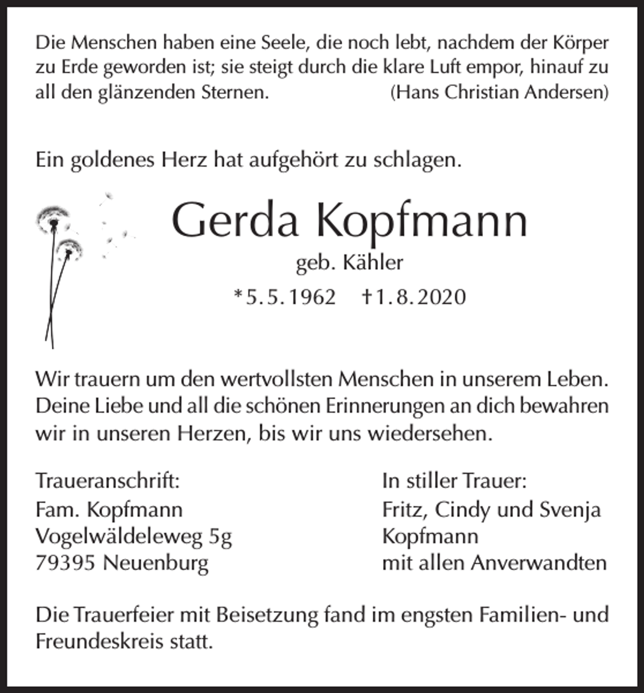 <p>Die Menschen haben eine Seele, die noch lebt, nachdem der Körper<br />zu Erde geworden ist; sie steigt durch die klare Luft empor, hinauf zu<br />all den glänzenden Sternen.<br />(Hans Christian Andersen)</p><p>Ein goldenes Herz hat aufgehört zu schlagen.</p><p>Gerda Kopfmann<br />geb. Kähler<br />* 5. 5. 1962</p><p>† 1. 8. 2020</p><p>Wir trauern um den wertvollsten Menschen in unserem Leben.<br />Deine Liebe und all die schönen Erinnerungen an dich bewahren<br />wir in unseren Herzen, bis wir uns wiedersehen.<br />Traueranschrift:<br />Fam. Kopfmann<br />Vogelwäldeleweg 5g<br />79395 Neuenburg</p><p>In stiller Trauer:<br />Fritz, Cindy und Svenja<br />Kopfmann<br />mit allen Anverwandten</p><p>Die Trauerfeier mit Beisetzung fand im engsten Familien- und<br />Freundeskreis statt.</p>