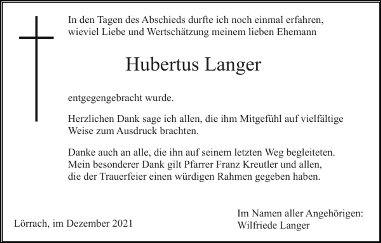 <p>In den Tagen des Abschieds durfte ich noch einmal erfahren,<br />wieviel Liebe und Wertschätzung meinem lieben Ehemann</p><p>Hubertus Langer<br />entgegengebracht wurde.<br />Herzlichen Dank sage ich allen, die ihm Mitgefühl auf vielfältige<br />Weise zum Ausdruck brachten.<br />Danke auch an alle, die ihn auf seinem letzten Weg begleiteten.<br />Mein besonderer Dank gilt Pfarrer Franz Kreutler und allen,<br />die der Trauerfeier einen würdigen Rahmen gegeben haben.</p><p>Lörrach, im Dezember 2021</p><p>Im Namen aller Angehörigen:<br />Wilfriede Langer</p>