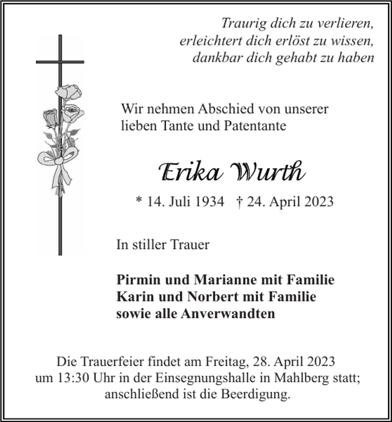 <p>Traurig dich zu verlieren,<br />erleichtert dich erlöst zu wissen,<br />dankbar dich gehabt zu haben</p><p>Wir nehmen Abschied von unserer<br />lieben Tante und Patentante</p><p>* 14. Juli 1934 † 24. April 2023<br />In stiller Trauer<br />Pirmin und Marianne mit Familie<br />Karin und Norbert mit Familie<br />sowie alle Anverwandten</p><p>Die Trauerfeier findet am Freitag, 28. April 2023<br />um 13:30 Uhr in der Einsegnungshalle in Mahlberg statt;<br />anschließend ist die Beerdigung.</p>