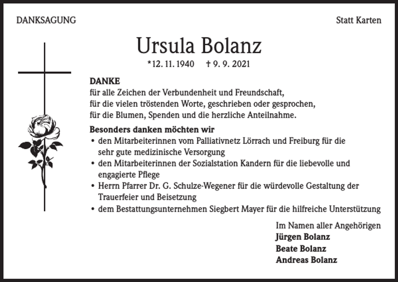 <p>DANKSAGUNG</p><p>Statt Karten</p><p>Ursula Bolanz<br />*12. 11. 1940 † 9. 9. 2021</p><p>DANKE<br />für alle Zeichen der Verbundenheit und Freundschaft,<br />für die vielen tröstenden Worte, geschrieben oder gesprochen,<br />für die Blumen, Spenden und die herzliche Anteilnahme.<br />Besonders danken möchten wir<br />• den Mitarbeiterinnen vom Palliativnetz Lörrach und Freiburg für die<br />sehr gute medizinische Versorgung<br />• den Mitarbeiterinnen der Sozialstation Kandern für die liebevolle und<br />engagierte Pflege<br />• Herrn Pfarrer Dr. G. Schulze-Wegener für die würdevolle Gestaltung der<br />Trauerfeier und Beisetzung<br />• dem Bestattungsunternehmen Siegbert Mayer für die hilfreiche Unterstützung<br />Im Namen aller Angehörigen<br />Jürgen Bolanz<br />Beate Bolanz<br />Andreas Bolanz</p>