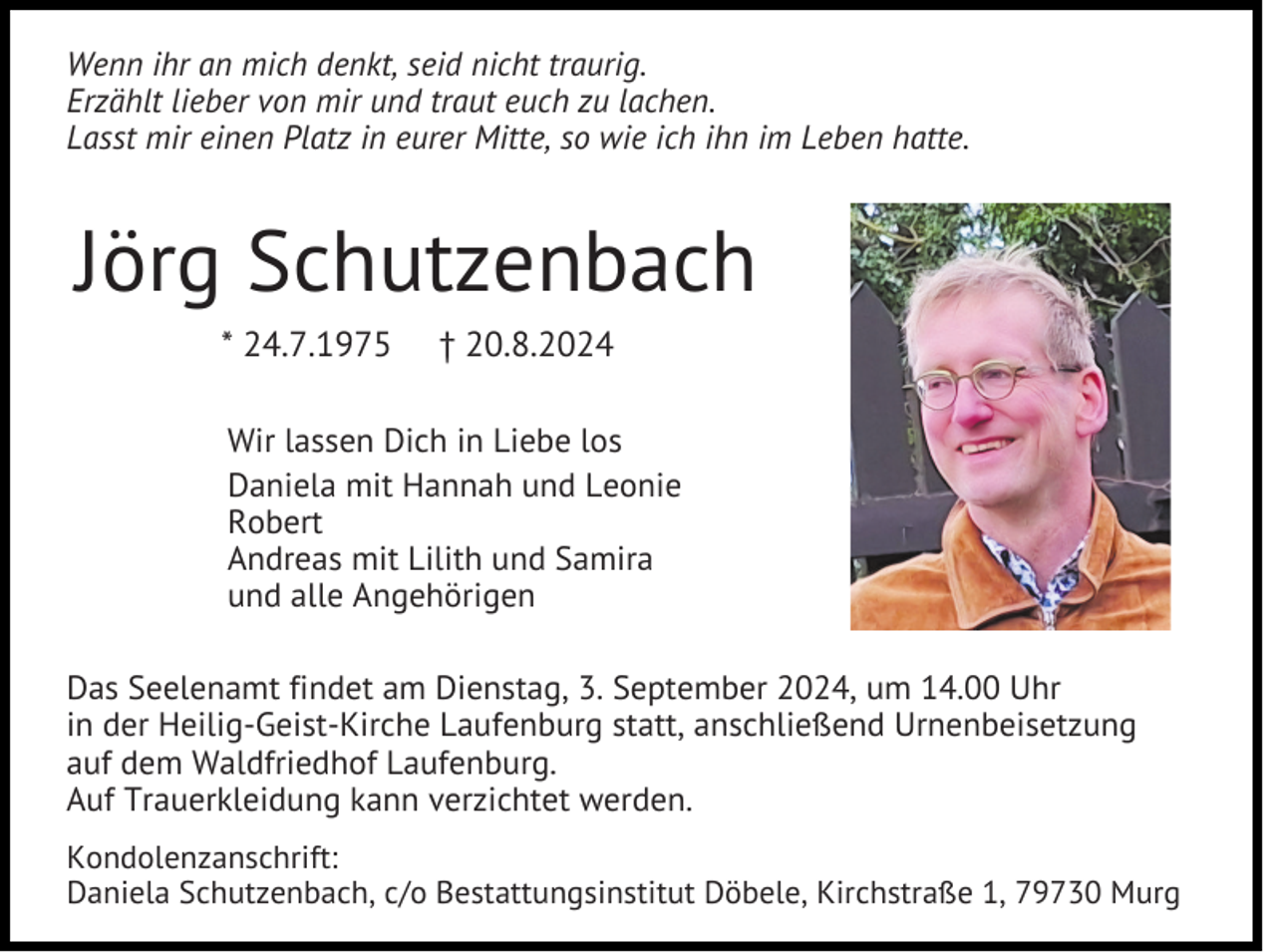 <p>Wenn ihr an mich denkt, seid nicht traurig.<br />Erzählt lieber von mir und traut euch zu lachen.<br />Lasst mir einen Platz in eurer Mitte, so wie ich ihn im Leben hatte.</p><p>Jörg Schutzenbach<br />* 24.7.1975</p><p>† 20.8.2024</p><p>Wir lassen Dich in Liebe los<br />Daniela mit Hannah und Leonie<br />Robert<br />Andreas mit Lilith und Samira<br />und alle Angehörigen<br />Das Seelenamt findet am Dienstag, 3. September 2024, um 14.00 Uhr<br />in der Heilig-Geist-Kirche Laufenburg statt, anschließend Urnenbeisetzung<br />auf dem Waldfriedhof Laufenburg.<br />Auf Trauerkleidung kann verzichtet werden.<br />Kondolenzanschrift:<br />Daniela Schutzenbach, c/o Bestattungsinstitut Döbele, Kirchstraße 1, 79730 Murg</p>