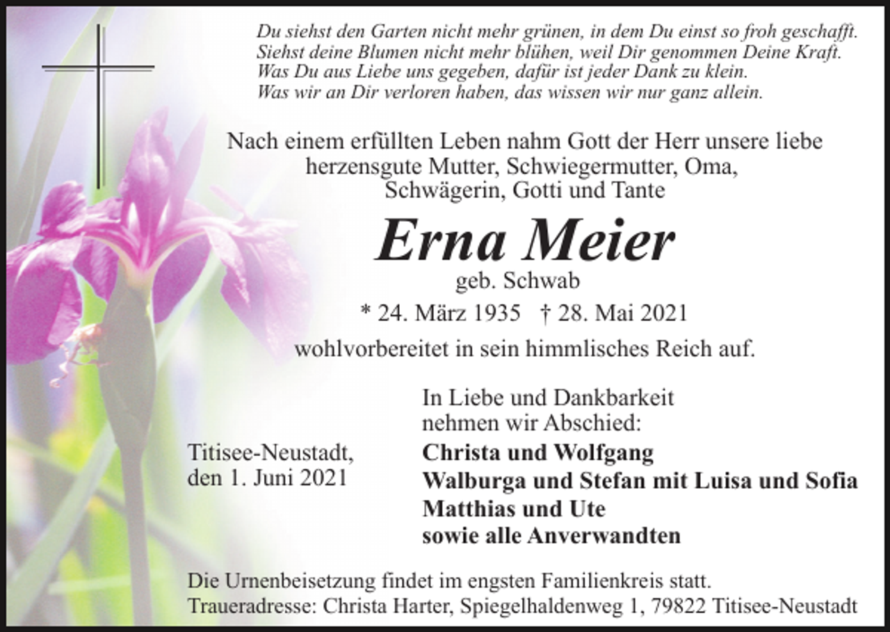 <p>Du siehst den Garten nicht mehr grünen, in dem Du einst so froh geschafft.<br />Siehst deine Blumen nicht mehr blühen, weil Dir genommen Deine Kraft.<br />Was Du aus Liebe uns gegeben, dafür ist jeder Dank zu klein.<br />Was wir an Dir verloren haben, das wissen wir nur ganz allein.</p><p>Nach einem erfüllten Leben nahm Gott der Herr unsere liebe<br />herzensgute Mutter, Schwiegermutter, Oma,<br />Schwägerin, Gotti und Tante</p><p>Erna Meier</p><p>geb. Schwab<br />* 24. März 1935 † 28. Mai 2021<br />wohlvorbereitet in sein himmlisches Reich auf.</p><p>Titisee-Neustadt,<br />den 1. Juni 2021</p><p>In Liebe und Dankbarkeit<br />nehmen wir Abschied:<br />Christa und Wolfgang<br />Walburga und Stefan mit Luisa und Sofia<br />Matthias und Ute<br />sowie alle Anverwandten</p><p>Die Urnenbeisetzung findet im engsten Familienkreis statt.<br />Traueradresse: Christa Harter, Spiegelhaldenweg 1, 79822 Titisee-Neustadt</p>