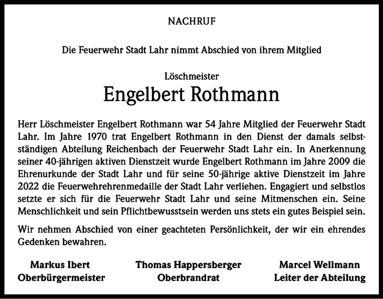 <p>NACHRUF<br />Die Feuerwehr Stadt Lahr nimmt Abschied von ihrem Mitglied<br />Löschmeister</p><p>Engelbert Rothmann<br />Herr Löschmeister Engelbert Rothmann war 54 Jahre Mitglied der Feuerwehr Stadt<br />Lahr. Im Jahre 1970 trat Engelbert Rothmann in den Dienst der damals selbst­<br />ständigen A<br />­ bteilung Reichenbach der Feuerwehr Stadt Lahr ein. In Anerkennung<br />seiner 40-jährigen aktiven Dienstzeit wurde Engelbert Rothmann im Jahre 2009 die<br />Ehrenurkunde der Stadt Lahr und für seine 50-jährige aktive Dienstzeit im Jahre<br />2022 die Feuerwehrehrenmedaille der Stadt Lahr verliehen. Engagiert und selbstlos<br />setzte er sich für die Feuerwehr Stadt Lahr und seine Mitmenschen ein. Seine<br />Menschlichkeit und sein Pflichtbewusstsein werden uns stets ein gutes Beispiel sein.<br />Wir nehmen Abschied von einer geachteten Persönlichkeit, der wir ein ehrendes<br />Gedenken bewahren.<br />Markus Ibert<br />Oberbürgermeister</p><p>Thomas Happersberger<br />Oberbrandrat</p><p>Marcel Wellmann<br />Leiter der Abteilung</p>