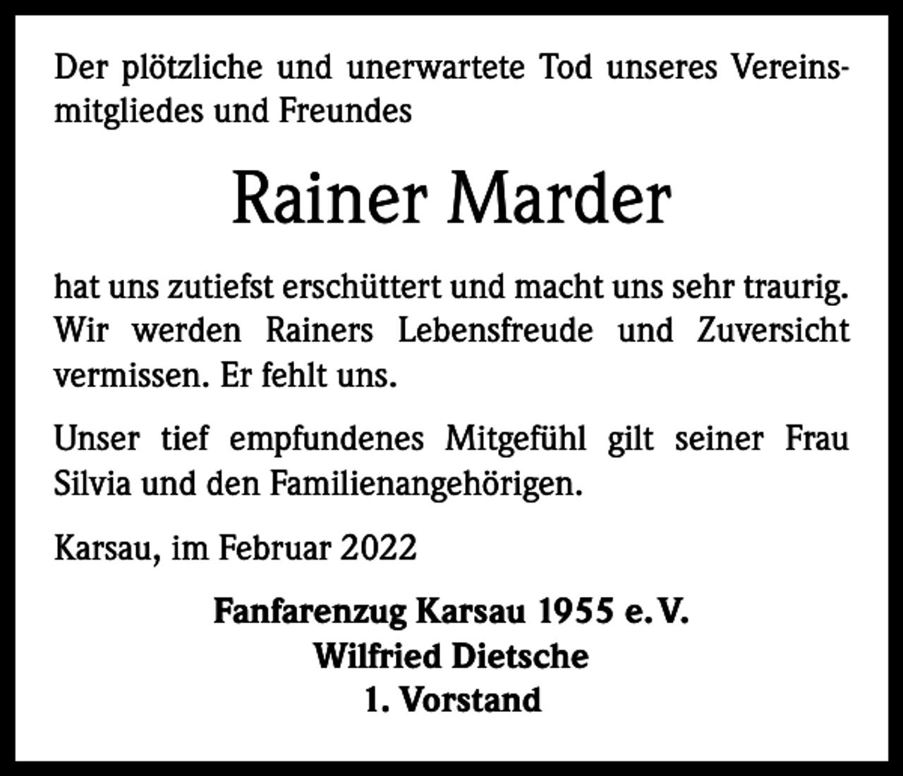 <p>Der plötzliche und unerwartete Tod unseres Vereinsmitgliedes und Freundes</p><p>Rainer Marder<br />hat uns zutiefst erschüttert und macht uns sehr traurig.<br />Wir werden Rainers Lebensfreude und Zuversicht<br />­vermissen. Er fehlt uns.<br />Unser tief empfundenes Mitgefühl gilt seiner Frau<br />­Silvia und den Familienangehörigen.<br />Karsau, im Februar 2022<br />Fanfarenzug Karsau 1955 e. V.<br />Wilfried Dietsche<br />1. Vorstand</p>
