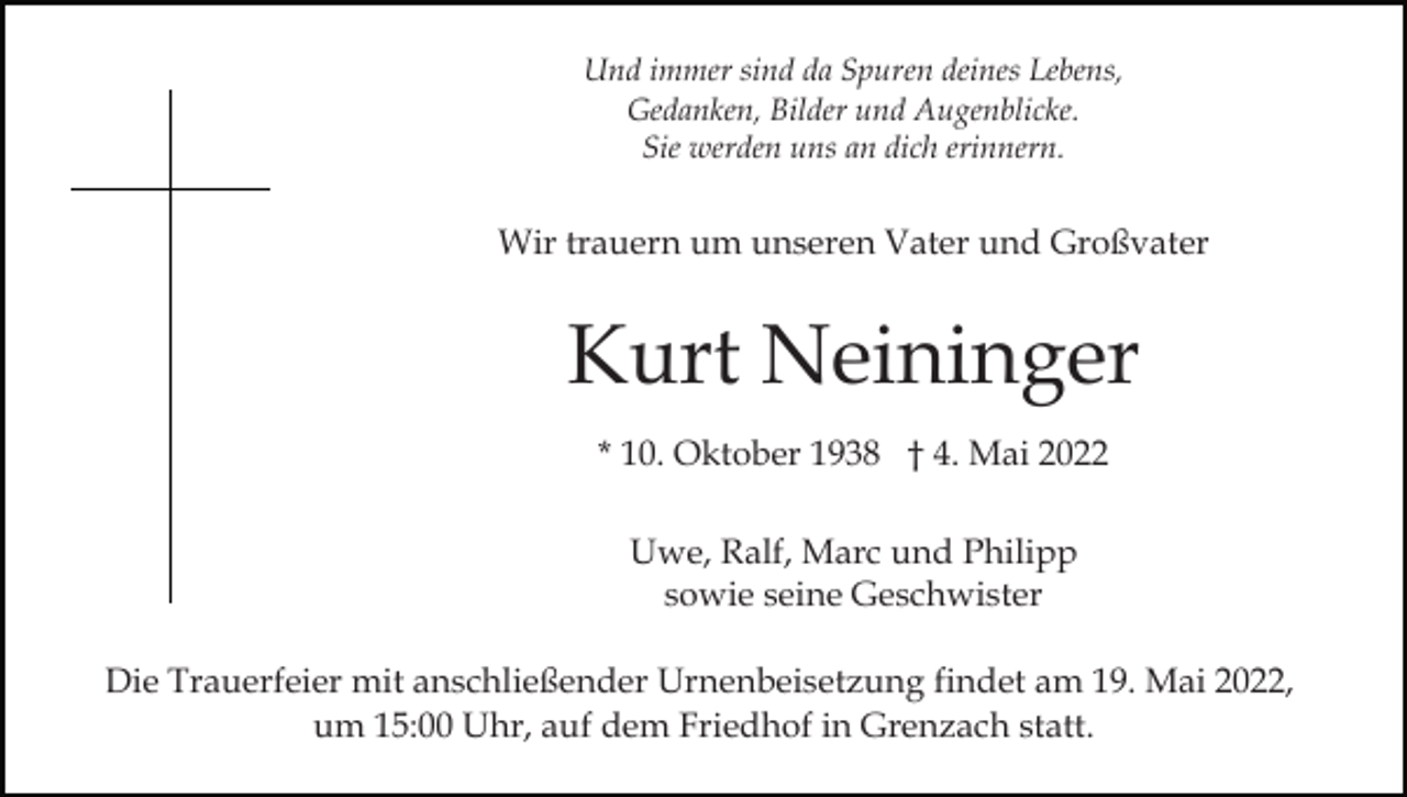 <p>Und immer sind da Spuren deines Lebens,<br />Gedanken, Bilder und Augenblicke.<br />Sie werden uns an dich erinnern.</p><p>Wir trauern um unseren Vater und Großvater</p><p>Kurt Neininger<br />* 10. Oktober 1938 † 4. Mai 2022<br />Uwe, Ralf, Marc und Philipp<br />sowie seine Geschwister<br />Die Trauerfeier mit anschließender Urnenbeisetzung findet am 19. Mai 2022,<br />um 15:00 Uhr, auf dem Friedhof in Grenzach statt.</p>