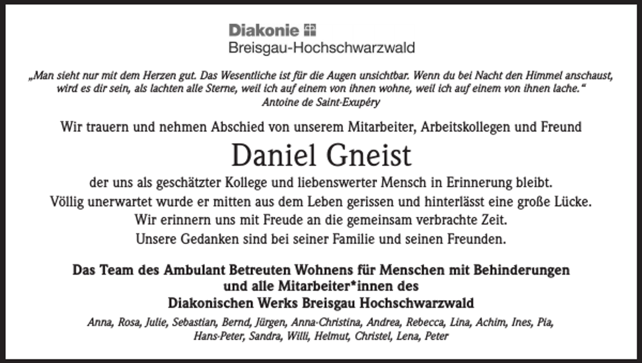 <p>„Man sieht nur mit dem Herzen gut. Das Wesentliche ist für die Augen unsichtbar. Wenn du bei Nacht den Himmel anschaust,<br />wird es dir sein, als lachten alle Sterne, weil ich auf einem von ihnen wohne, weil ich auf einem von ihnen lache.“<br />Antoine de Saint-Exupéry</p><p>Wir trauern und nehmen Abschied von unserem Mitarbeiter, Arbeitskollegen und Freund</p><p>Daniel Gneist</p><p>der uns als geschätzter Kollege und liebenswerter Mensch in Erinnerung bleibt.<br />Völlig unerwartet wurde er mitten aus dem Leben gerissen und hinterlässt eine große Lücke.<br />Wir erinnern uns mit Freude an die gemeinsam verbrachte Zeit.<br />Unsere Gedanken sind bei seiner Familie und seinen Freunden.<br />Das Team des Ambulant Betreuten Wohnens für Menschen mit Behinderungen<br />und alle Mitarbeiter*innen des<br />Diakonischen Werks Breisgau Hochschwarzwald<br />Anna, Rosa, Julie, Sebastian, Bernd, Jürgen, Anna-Christina, Andrea, Rebecca, Lina, Achim, Ines, Pia,<br />Hans-Peter, Sandra, Willi, Helmut, Christel, Lena, Peter</p>