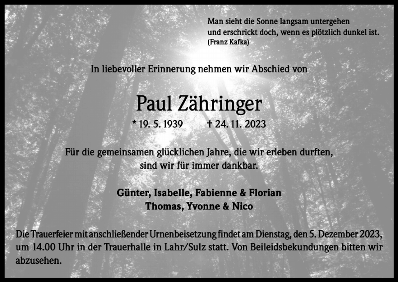 <p>Man sieht die Sonne langsam untergehen<br />und erschrickt doch, wenn es plötzlich dunkel ist.<br />(Franz Kafka)</p><p>In liebevoller Erinnerung nehmen wir Abschied von</p><p>Paul Zähringer<br />* 19. 5. 1939</p><p>† 24. 11. 2023</p><p>Für die gemeinsamen glücklichen Jahre, die wir erleben durften,<br />sind wir für immer dankbar.<br />Günter, Isabelle, Fabienne &amp; Florian<br />Thomas, Yvonne &amp; Nico<br />Die Trauerfeier mit anschließender Urnenbeisetzung findet am Dienstag, den 5. Dezember 2023,<br />um 14.00 Uhr in der Trauerhalle in Lahr/Sulz statt. Von Beileidsbekundungen bitten wir<br />abzusehen.</p>