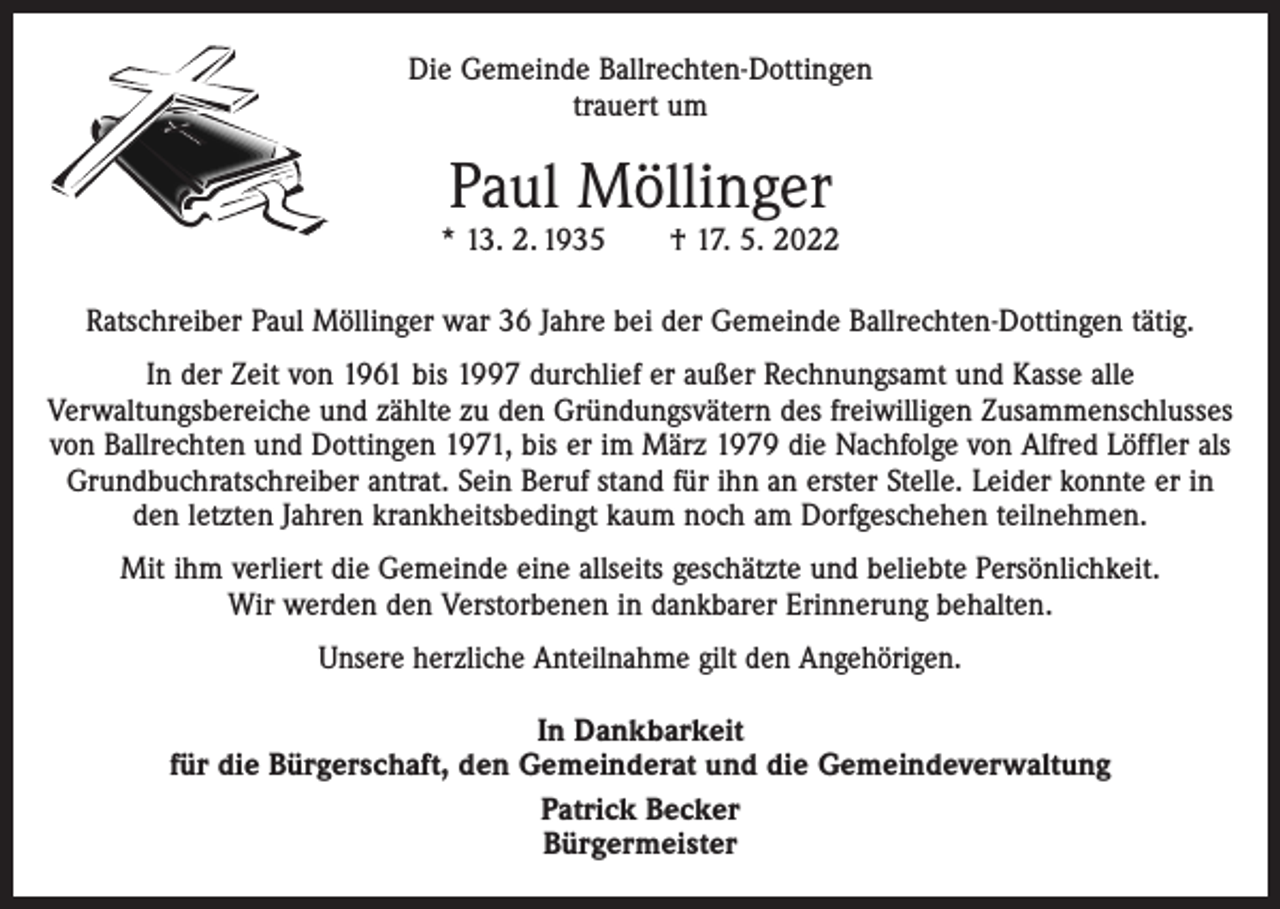 <p>Die Gemeinde Ballrechten-Dottingen<br />trauert um</p><p>Paul Möllinger</p><p>* 13. 2. 1935 † 17. 5. 2022<br />Ratschreiber Paul Möllinger war 36 Jahre bei der Gemeinde Ballrechten-Dottingen tätig.<br />In der Zeit von 1961 bis 1997 durchlief er außer Rechnungsamt und Kasse alle<br />Verwaltungsbereiche und zählte zu den Gründungsvätern des freiwilligen Zusammenschlusses<br />von Ballrechten und Dottingen 1971, bis er im März 1979 die Nachfolge von Alfred Löffler als<br />Grundbuchratschreiber antrat. Sein Beruf stand für ihn an erster Stelle. Leider konnte er in<br />den letzten Jahren krankheitsbedingt kaum noch am Dorfgeschehen teilnehmen.<br />Mit ihm verliert die Gemeinde eine allseits geschätzte und beliebte Persönlichkeit.<br />Wir werden den Verstorbenen in dankbarer Erinnerung behalten.<br />Unsere herzliche Anteilnahme gilt den Angehörigen.<br />In Dankbarkeit<br />für die Bürgerschaft, den Gemeinderat und die Gemeindeverwaltung<br />Patrick Becker<br />Bürgermeister</p>