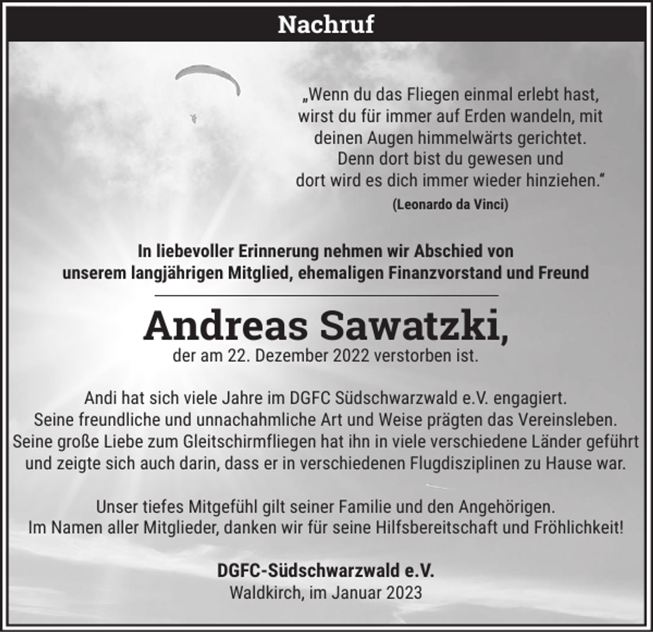 <p>Nachruf<br />„Wenn du das Fliegen einmal erlebt hast,<br />wirst du für immer auf Erden wandeln, mit<br />deinen Augen himmelwärts gerichtet.<br />Denn dort bist du gewesen und<br />dort wird es dich immer wieder hinziehen.“<br />(Leonardo da Vinci)</p><p>In liebevoller Erinnerung nehmen wir Abschied von<br />unserem langjährigen Mitglied, ehemaligen Finanzvorstand und Freund</p><p>Andreas Sawatzki,<br />der am 22. Dezember 2022 verstorben ist.<br />Andi hat sich viele Jahre im DGFC Südschwarzwald e.V. engagiert.<br />Seine freundliche und unnachahmliche Art und Weise prägten das Vereinsleben.<br />Seine große Liebe zum Gleitschirmfliegen hat ihn in viele verschiedene Länder geführt<br />und zeigte sich auch darin, dass er in verschiedenen Flugdisziplinen zu Hause war.<br />Unser tiefes Mitgefühl gilt seiner Familie und den Angehörigen.<br />Im Namen aller Mitglieder, danken wir für seine Hilfsbereitschaft und Fröhlichkeit!</p><p>DGFC-Südschwarzwald e.V.<br />Waldkirch, im Januar 2023</p>