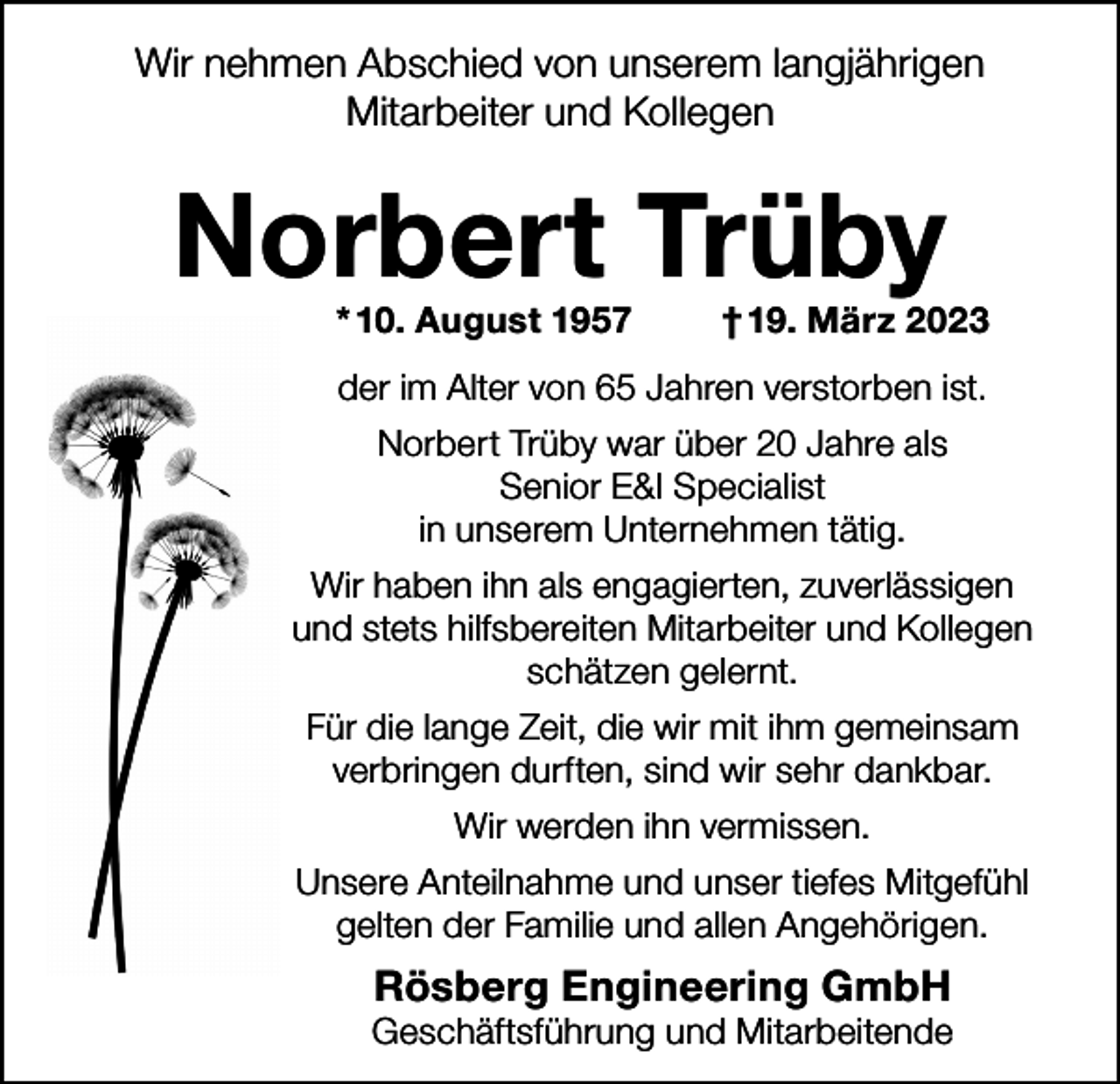 <p>Wir nehmen Abschied von unserem langjährigen<br />Mitarbeiter und Kollegen</p><p>Norbert Trüby<br />* 10. August 1957</p><p>† 19. März 2023</p><p>der im Alter von 65 Jahren verstorben ist.<br />Norbert Trüby war über 20 Jahre als<br />Senior E&amp;I Specialist<br />in unserem Unternehmen tätig.<br />Wir haben ihn als engagierten, zuverlässigen<br />und stets hilfsbereiten Mitarbeiter und Kollegen<br />schätzen gelernt.<br />Für die lange Zeit, die wir mit ihm gemeinsam<br />verbringen durften, sind wir sehr dankbar.<br />Wir werden ihn vermissen.<br />Unsere Anteilnahme und unser tiefes Mitgefühl<br />gelten der Familie und allen Angehörigen.</p><p>Rösberg Engineering GmbH</p><p>Geschäftsführung und Mitarbeitende</p>