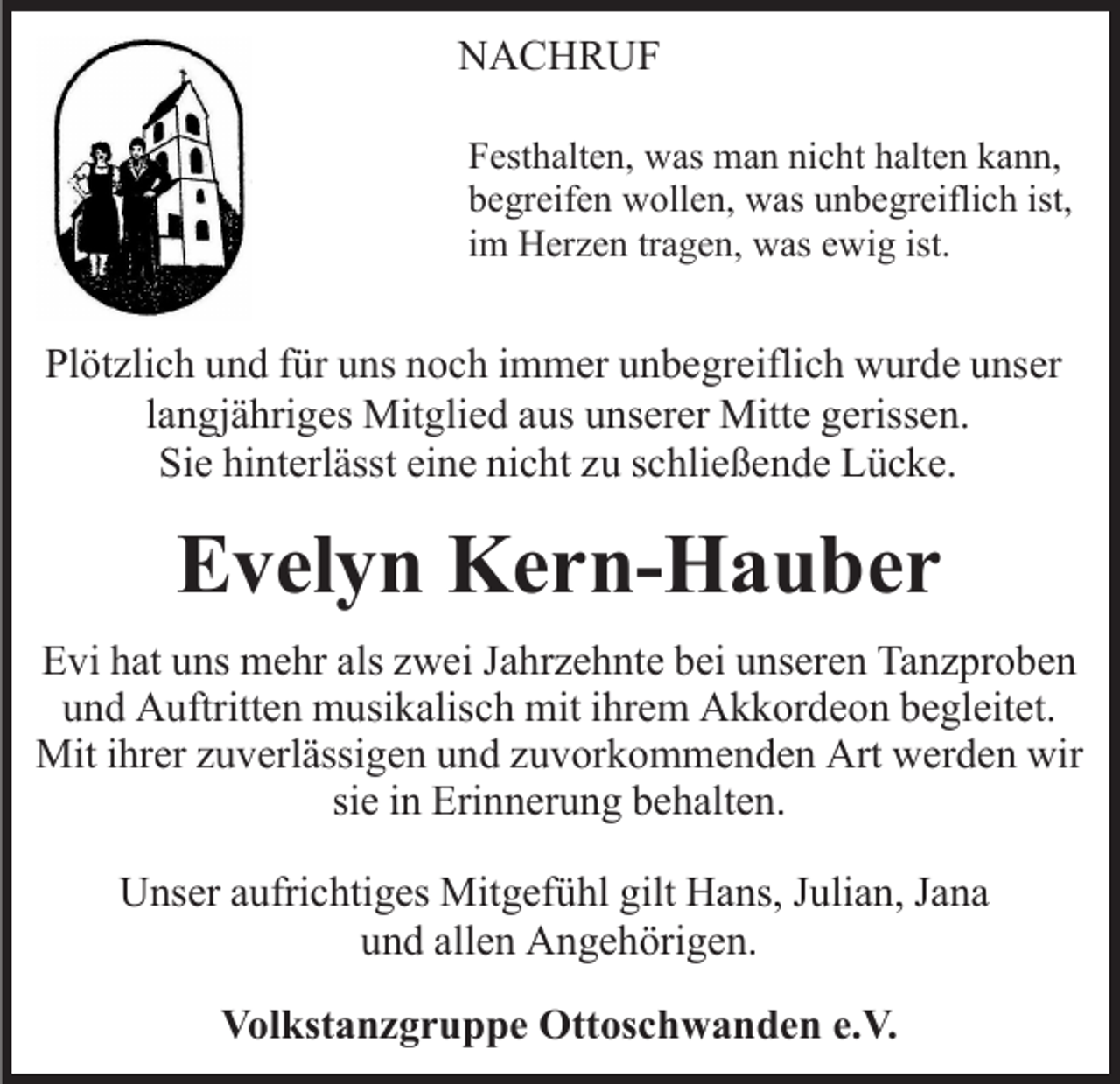 <p>NACHRUF<br />N A C H R UF<br />FFesthalten,<br />est h alt e n, was<br />w as man<br />m a n ni<br />c h t halten<br />h alt e n kann,<br />k a n n,<br />nicht<br />ist,<br />bbegreifen<br />e gr eif e n wollen,<br />w oll e n, was<br />w as uunbegreiflich<br />n b e gr eifli c h ist,<br />iimm Herzen<br />H er z e n tr<br />a g e n, was<br />w as ewig<br />e wi g ist.<br />tragen,</p><p>Pl<br />öt zli c h uund<br />n d ffür<br />ür uuns<br />ns nnoch<br />o c h immer<br />i m m er unbegreiflich<br />u n b e gr eifli c h wurde<br />w ur de unser<br />u ns er<br />Plötzlich<br />l a n gj ä hri g es Mitglied<br />Mit gli e d aus<br />a us uunserer<br />ns er er Mitte<br />Mitt e ggerissen.<br />eriss e n.<br />langjähriges<br />Si e hi<br />nt erl ässt eieine<br />n e ni<br />c ht zzuu sschließende<br />c hli e ß e n d e Lücke.<br />L ü c k e.<br />Sie<br />hinterlässt<br />nicht</p><p>EEvelyn<br />v el y n Kern-Hauber<br />K e r n- H a u b e r<br />EEvi<br />vi hhat<br />at uuns<br />ns mehr<br />m e hr als<br />als zzwei<br />w ei Jahrzehnte<br />J a hr z e h nt e bei<br />b ei unseren<br />u ns er e n Tanzproben<br />Ta n z pr o b e n<br />und<br />u n d Auftritten<br />A uftritt e n musikalisch<br />m usi k alis c h mit<br />mit iihrem<br />hr e m Akkordeon<br />A k k or d e o n bbegleitet.<br />e gl eit et.<br />Mit<br />Miti hr<br />ihrer<br />er z zuverlässigen<br />u v erl ässi g e n u und<br />n d zzuvorkommenden<br />u v or k o m m e n d e n Art<br />Art werden<br />w er d e n wir<br />wir<br />si<br />siee iinn Erinnerung<br />Eri n n er u n g behalten.<br />b e h alt e n .<br />UUnser<br />ns er aaufrichtiges<br />ufri c hti g es Mitgefühl<br />Mit g ef ü hl gilt<br />gilt Hans,<br />H a ns, JJulian,<br />uli a n, JJana<br />a na<br />und<br />u n d all<br />allen<br />e n Angehörigen.<br />A n g e h öri g e n.<br />VVolkstanzgruppe<br />ol kst a n z g r u p p e Ottoschwanden<br />Ott os c h w a n d e n e.e.V.<br />V.</p>