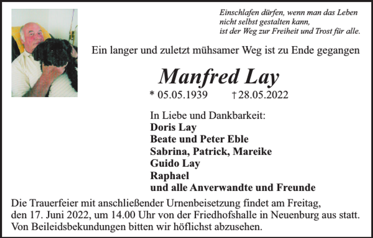 <p>Einschlafen dürfen, wenn man das Leben<br />nicht selbst gestalten kann,<br />ist der Weg zur Freiheit und Trost für alle.</p><p>Ein langer und zuletzt mühsamer Weg ist zu Ende gegangen</p><p>Manfred Lay</p><p>* 05.05.1939</p><p>28.05.2022</p><p>In Liebe und Dankbarkeit:<br />Doris Lay<br />Beate und Peter Eble<br />Sabrina, Patrick, Mareike<br />Guido Lay<br />Raphael<br />und alle Anverwandte und Freunde<br />Die Trauerfeier mit anschließender Urnenbeisetzung findet am Freitag,<br />den 17. Juni 2022, um 14.00 Uhr von der Friedhofshalle in Neuenburg aus statt.<br />Von Beileidsbekundungen bitten wir höflichst abzusehen.</p>