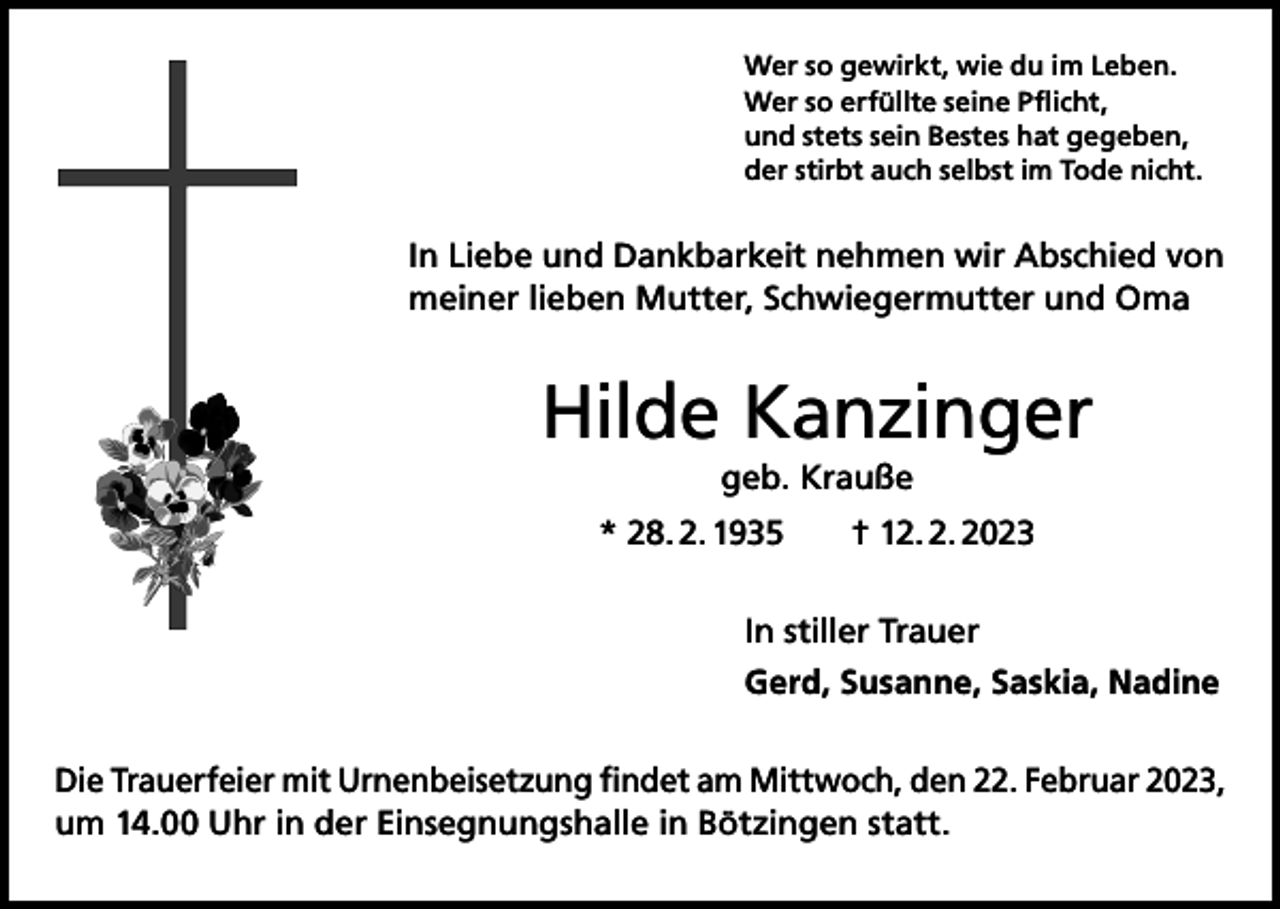 <p>Wer so gewirkt, wie du im Leben.<br />Wer so erfüllte seine Pflicht,<br />und stets sein Bestes hat gegeben,<br />der stirbt auch selbst im Tode nicht.</p><p>In Liebe und Dankbarkeit nehmen wir Abschied von<br />meiner lieben Mutter, Schwiegermutter und Oma</p><p>Hilde Kanzinger<br />geb. Krauße<br />* 28. 2. 1935 † 12. 2. 2023<br />In stiller Trauer<br />Gerd, Susanne, Saskia, Nadine<br />Die Trauerfeier mit Urnenbeisetzung findet am Mittwoch, den 22. Februar 2023,<br />um 14.00 Uhr in der Einsegnungshalle in Bötzingen statt.</p>