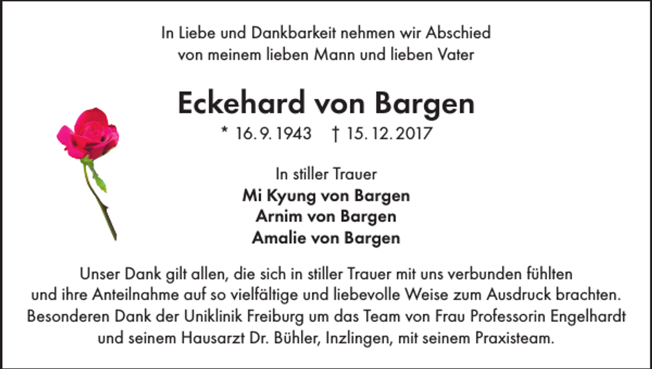 <p>In Liebe und Dankbarkeit nehmen wir Abschied<br />von meinem lieben Mann und lieben Vater</p><p>Eckehard von Bargen<br />* 16. 9. 1943 † 15. 12. 2017<br />In stiller Trauer<br />Mi Kyung von Bargen<br />Arnim von Bargen<br />Amalie von Bargen<br />Unser Dank gilt allen, die sich in stiller Trauer mit uns verbunden fühlten<br />und ihre Anteilnahme auf so vielfältige und liebevolle Weise zum Ausdruck brachten.<br />Besonderen Dank der Uniklinik Freiburg um das Team von Frau Professorin Engelhardt<br />und seinem Hausarzt Dr. Bühler, Inzlingen, mit seinem Praxisteam.</p>