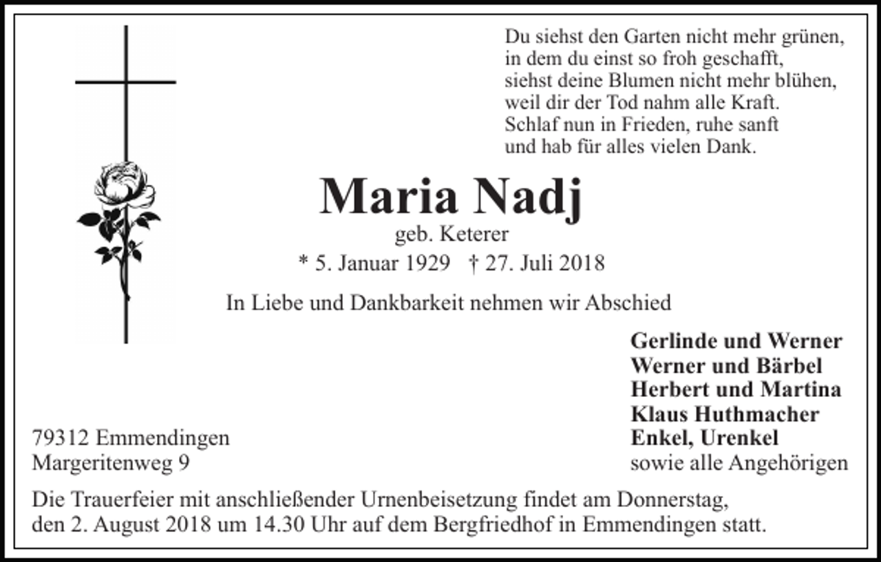 <p>Du siehst den Garten nicht mehr grünen,<br />in dem du einst so froh geschafft,<br />siehst deine Blumen nicht mehr blühen,<br />weil dir der Tod nahm alle Kraft.<br />Schlaf nun in Frieden, ruhe sanft<br />und hab für alles vielen Dank.</p><p>Maria Nadj</p><p>geb. Keterer<br />* 5. Januar 1929 † 27. Juli 2018<br />In Liebe und Dankbarkeit nehmen wir Abschied</p><p>79312 Emmendingen<br />Margeritenweg 9</p><p>Gerlinde und Werner<br />Werner und Bärbel<br />Herbert und Martina<br />Klaus Huthmacher<br />Enkel, Urenkel<br />sowie alle Angehörigen</p><p>Die Trauerfeier mit anschließender Urnenbeisetzung findet am Donnerstag,<br />den 2. August 2018 um 14.30 Uhr auf dem Bergfriedhof in Emmendingen statt.</p>