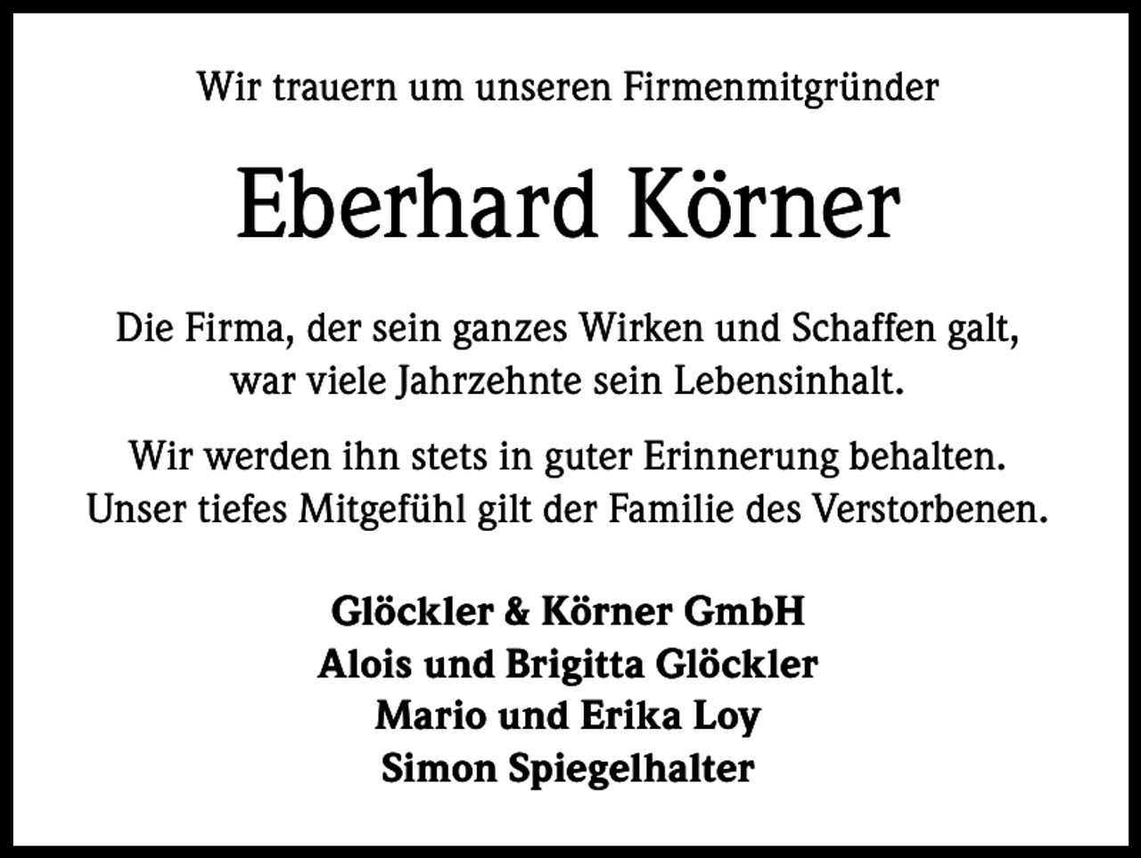 <p>Wir trauern um unseren Firmenmitgründer</p><p>Eberhard Körner<br />Die Firma, der sein ganzes Wirken und Schaffen galt,<br />war viele Jahrzehnte sein Lebensinhalt.<br />Wir werden ihn stets in guter Erinnerung behalten.<br />Unser tiefes Mitgefühl gilt der Familie des Verstorbenen.<br />Glöckler &amp; Körner GmbH<br />Alois und Brigitta Glöckler<br />Mario und Erika Loy<br />Simon Spiegelhalter</p>