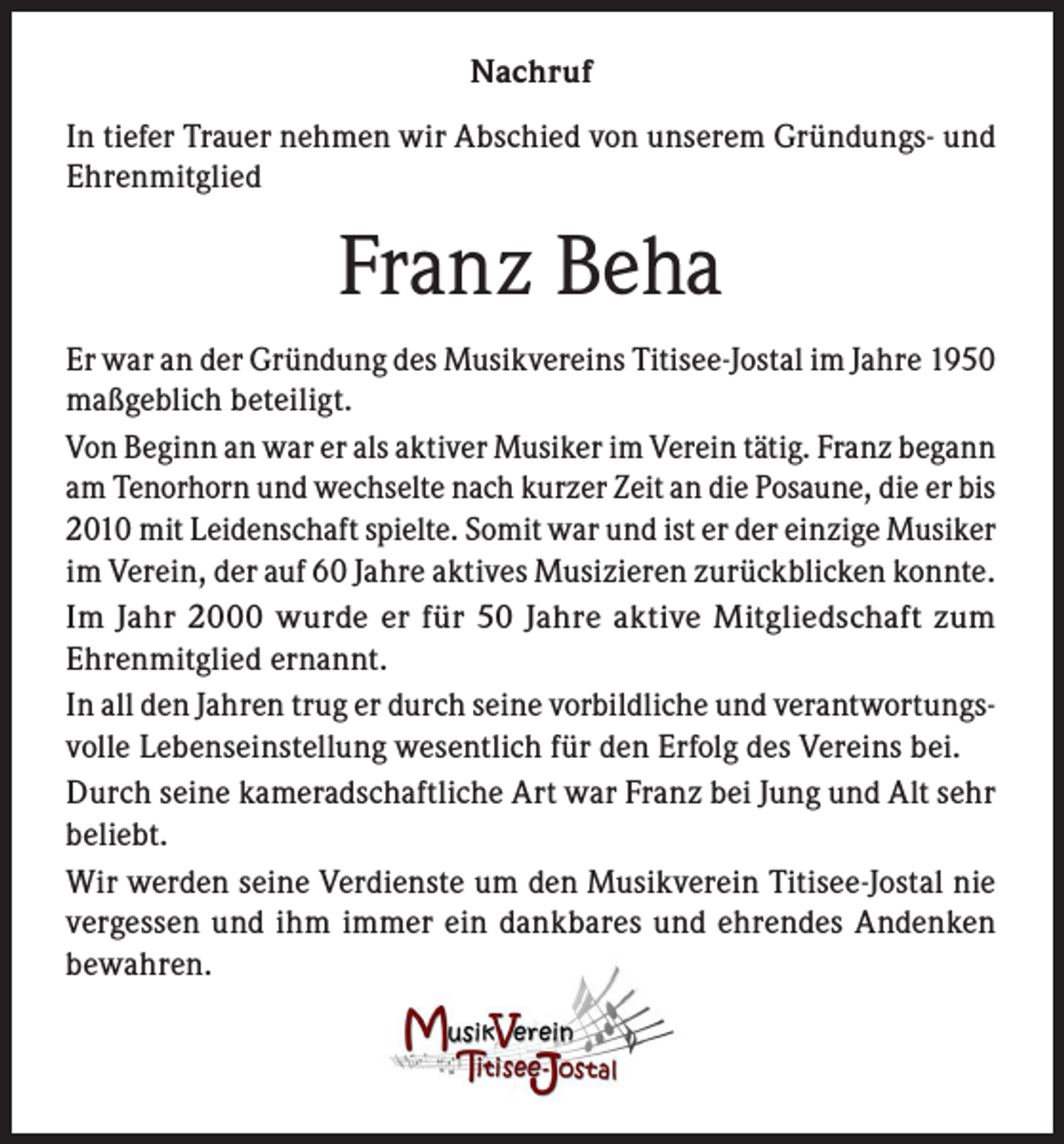 <p>Nachruf<br />In tiefer Trauer nehmen wir Abschied von unserem Gründungs- und<br />Ehrenmitglied</p><p>Franz Beha<br />Er war an der Gründung des Musikvereins Titisee-Jostal im Jahre 1950<br />maßgeblich beteiligt.<br />Von Beginn an war er als aktiver Musiker im Verein tätig. Franz begann<br />am Tenorhorn und wechselte nach kurzer Zeit an die Posaune, die er bis<br />2010 mit Leidenschaft spielte. Somit war und ist er der einzige Musiker<br />im Verein, der auf 60 Jahre aktives Musizieren zurückblicken konnte.<br />Im Jahr 2000 wurde er für 50 Jahre aktive Mitgliedschaft zum<br />Ehrenmitglied ernannt.<br />In all den Jahren trug er durch seine vorbildliche und verantwortungsvolle Lebenseinstellung wesentlich für den Erfolg des Vereins bei.<br />Durch seine kameradschaftliche Art war Franz bei Jung und Alt sehr<br />beliebt.<br />Wir werden seine Verdienste um den Musikverein Titisee-Jostal nie<br />vergessen und ihm immer ein dankbares und ehrendes Andenken<br />bewahren.</p>