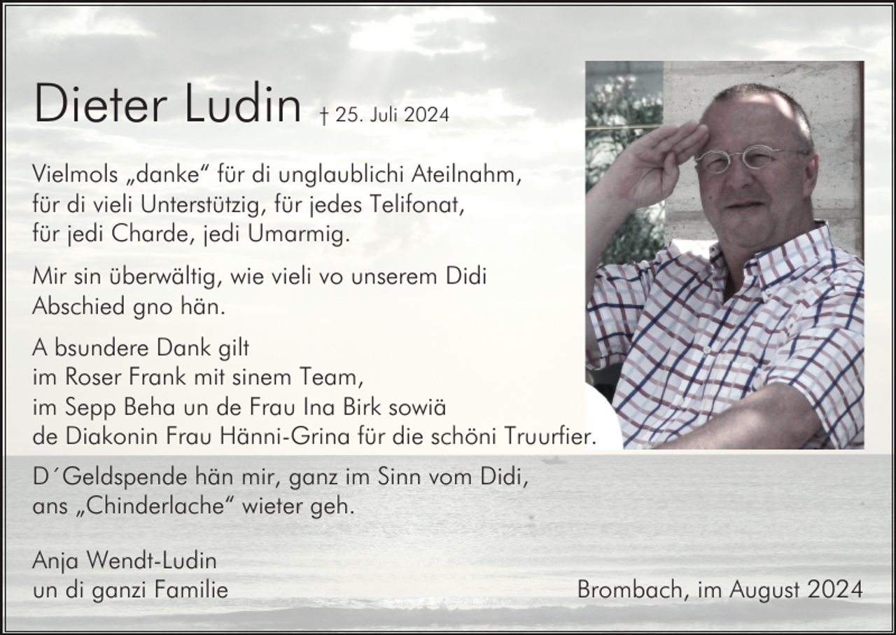<p>Dieter Ludin</p><p>† 25. Juli 2024</p><p>Vielmols „danke“ für di unglaublichi Ateilnahm,<br />für di vieli Unterstützig, für jedes Telifonat,<br />für jedi Charde, jedi Umarmig.<br />Mir sin überwältig, wie vieli vo unserem Didi<br />Abschied gno hän.<br />A bsundere Dank gilt<br />im Roser Frank mit sinem Team,<br />im Sepp Beha un de Frau Ina Birk sowiä<br />de Diakonin Frau Hänni-Grina für die schöni Truurfier.<br />D´Geldspende hän mir, ganz im Sinn vom Didi,<br />ans „Chinderlache“ wieter geh.<br />Anja Wendt-Ludin<br />un di ganzi Familie</p><p>Brombach, im August 2024</p>