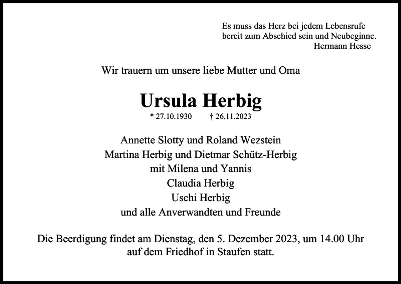 <p>Es muss das Herz bei jedem Lebensrufe<br />bereit zum Abschied sein und Neubeginne.<br />Hermann Hesse</p><p>Wir trauern um unsere liebe Mutter und Oma</p><p>Ursula Herbig<br />* 27.10.1930</p><p>† 26.11.2023</p><p>Annette Slotty und Roland Wezstein<br />Martina Herbig und Dietmar Schütz-Herbig<br />mit Milena und Yannis<br />Claudia Herbig<br />Uschi Herbig<br />und alle Anverwandten und Freunde<br />Die Beerdigung findet am Dienstag, den 5. Dezember 2023, um 14.00 Uhr<br />auf dem Friedhof in Staufen statt.</p>