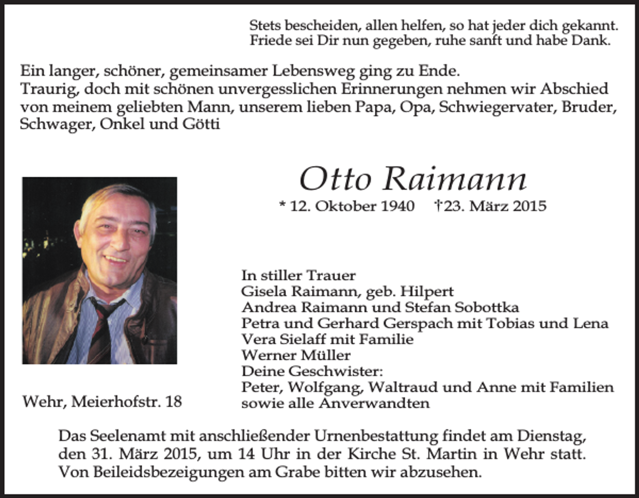 <p>Stets bescheiden, allen helfen, so hat jeder dich gekannt.<br />Friede sei Dir nun gegeben, ruhe sanft und habe Dank.</p><p>Ein langer, schöner, gemeinsamer Lebensweg ging zu Ende.<br />Traurig, doch mit schönen unvergesslichen Erinnerungen nehmen wir Abschied<br />von meinem geliebten Mann, unserem lieben Papa, Opa, Schwiegervater, Bruder,<br />Schwager, Onkel und Götti</p><p>Otto Raimann</p><p>* 12. Oktober 1940</p><p>Wehr, Meierhofstr. 18</p><p>23. März 2015</p><p>In stiller Trauer<br />Gisela Raimann, geb. Hilpert<br />Andrea Raimann und Stefan Sobottka<br />Petra und Gerhard Gerspach mit Tobias und Lena<br />Vera Sielaff mit Familie<br />Werner Müller<br />Deine Geschwister:<br />Peter, Wolfgang, Waltraud und Anne mit Familien<br />sowie alle Anverwandten</p><p>Das Seelenamt mit anschließender Urnenbestattung findet am Dienstag,<br />den 31. März 2015, um 14 Uhr in der Kirche St. Martin in Wehr statt.<br />Von Beileidsbezeigungen am Grabe bitten wir abzusehen.</p>