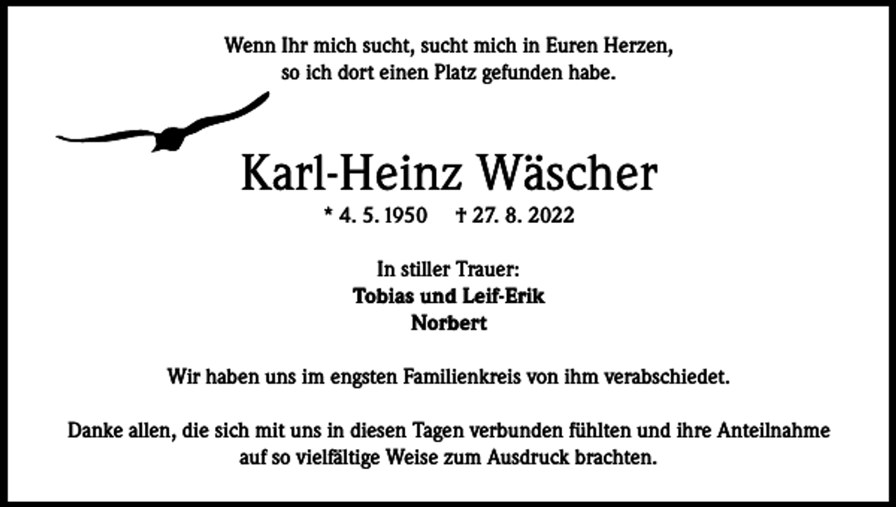 <p>Wenn Ihr mich sucht, sucht mich in Euren Herzen,<br />so ich dort einen Platz gefunden habe.</p><p>Karl-Heinz Wäscher<br />* 4. 5. 1950</p><p>† 27. 8. 2022</p><p>In stiller Trauer:<br />Tobias und Leif-Erik<br />Norbert<br />Wir haben uns im engsten Familienkreis von ihm verabschiedet.<br />Danke allen, die sich mit uns in diesen Tagen verbunden fühlten und ihre Anteilnahme<br />auf so vielfältige Weise zum Ausdruck brachten.</p>