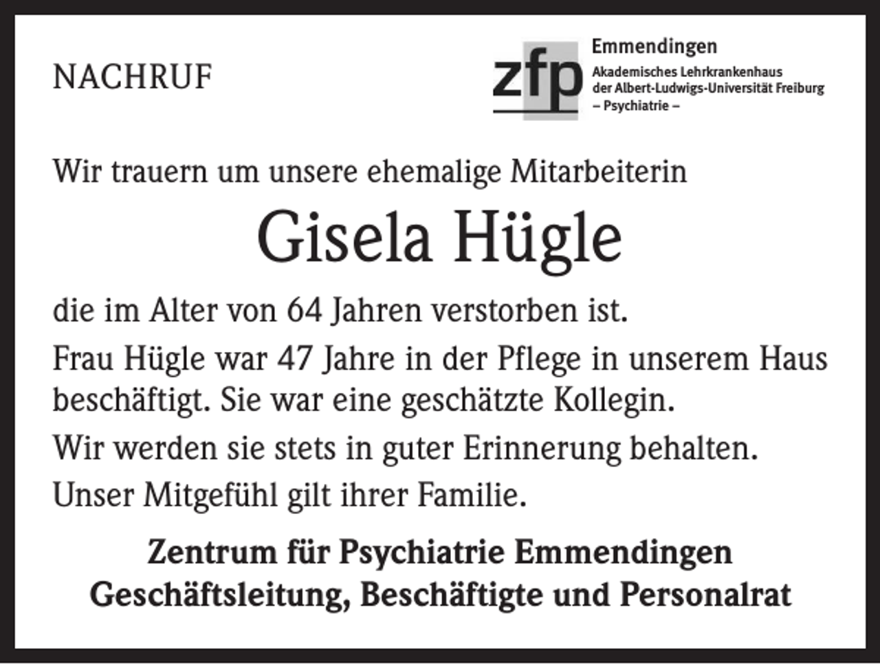 <p>NACHRUF</p><p>Emmendingen<br />Akademisches Lehrkrankenhaus<br />der Albert-Ludwigs-Universität Freiburg<br />– Psychiatrie –</p><p>Wir trauern um unsere ehemalige Mitarbeiterin</p><p>Gisela Hügle<br />die im Alter von 64 Jahren verstorben ist.<br />Frau Hügle war 47 Jahre in der Pflege in unserem Haus<br />beschäftigt. Sie war eine geschätzte Kollegin.<br />Wir werden sie stets in guter Erinnerung behalten.<br />Unser Mitgefühl gilt ihrer Familie.<br />Zentrum für Psychiatrie Emmendingen<br />Geschäftsleitung, Beschäftigte und Personalrat</p>