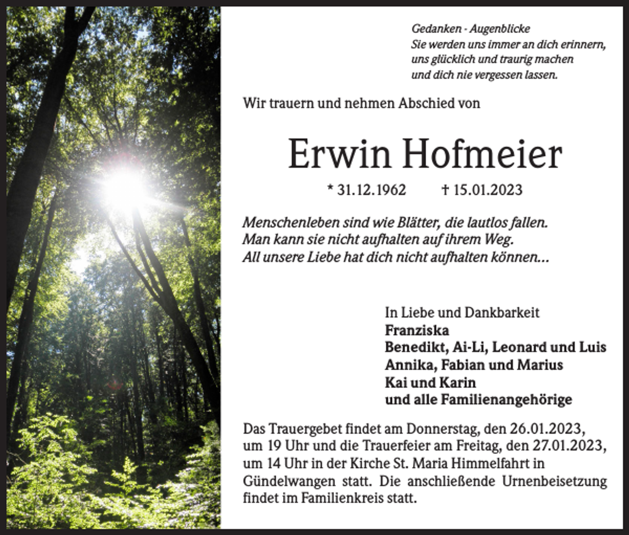 <p>Gedanken - Augenblicke<br />Sie werden uns immer an dich erinnern,<br />uns glücklich und traurig machen<br />und dich nie vergessen lassen.</p><p>Wir trauern und nehmen Abschied von</p><p>Erwin Hofmeier<br />* 31.12.1962</p><p>† 15.01.2023</p><p>Menschenleben sind wie Blätter, die lautlos fallen.<br />Man kann sie nicht aufhalten auf ihrem Weg.<br />All unsere Liebe hat dich nicht aufhalten können...</p><p>In Liebe und Dankbarkeit<br />Franziska<br />Benedikt, Ai-Li, Leonard und Luis<br />Annika, Fabian und Marius<br />Kai und Karin<br />und alle Familienangehörige<br />Das Trauergebet findet am Donnerstag, den 26.01.2023,<br />um 19 Uhr und die Trauerfeier am Freitag, den 27.01.2023,<br />um 14 Uhr in der Kirche St. Maria Himmelfahrt in<br />Gündelwangen statt. Die anschließende Urnenbeisetzung<br />findet im Familienkreis statt.</p>
