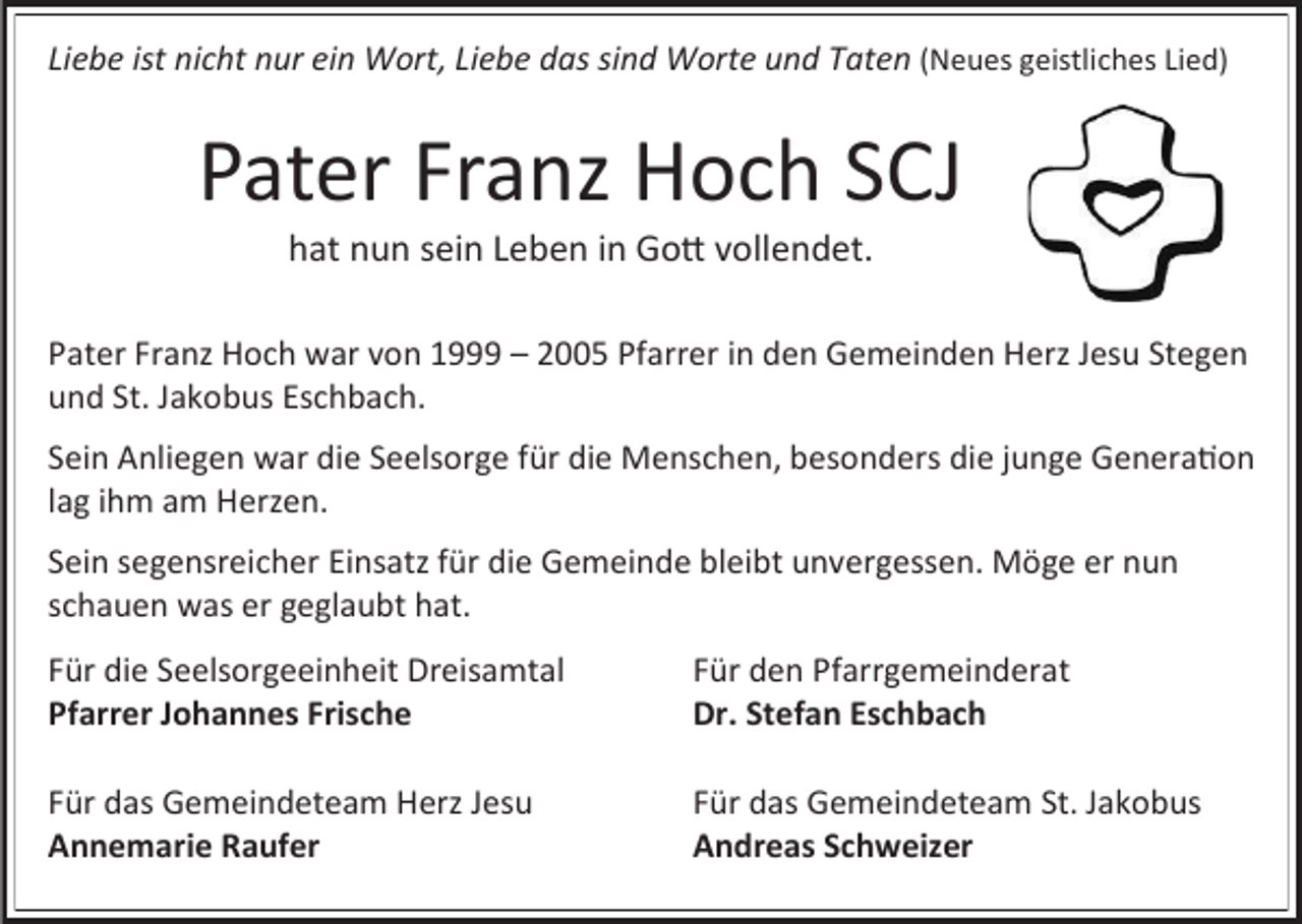 <p>Liebe ist nicht nur ein Wort, Liebe das sind Worte und Taten (Neues geistliches Lied)</p><p>Pater Franz Hoch SCJ<br />hat nun sein Leben in Gott vollendet.<br />Pater Franz Hoch war von 1999 – 2005 Pfarrer in den Gemeinden Herz Jesu Stegen<br />und St. Jakobus Eschbach.<br />Sein Anliegen war die Seelsorge für die Menschen, besonders die junge Generation<br />lag ihm am Herzen.<br />Sein segensreicher Einsatz für die Gemeinde bleibt unvergessen. Möge er nun<br />schauen was er geglaubt hat.</p><p>Für die Seelsorgeeinheit Dreisamtal<br />Pfarrer Johannes Frische</p><p>Für den Pfarrgemeinderat<br />Dr. Stefan Eschbach</p><p>Für das Gemeindeteam Herz Jesu<br />Annemarie Raufer</p><p>Für das Gemeindeteam St. Jakobus<br />Andreas Schweizer</p>
