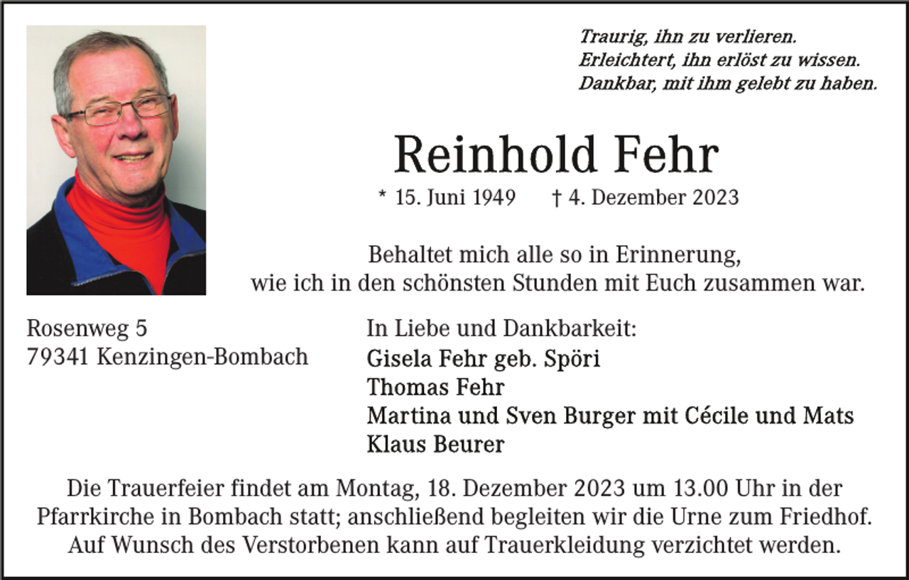 <p>* 15. Juni 1949</p><p>† 4. Dezember 2023</p><p>Behaltet mich alle so in Erinnerung,<br />wie ich in den schönsten Stunden mit Euch zusammen war.<br />Rosenweg 5<br />79341 Kenzingen-Bombach</p><p>In Liebe und Dankbarkeit:</p><p>Die Trauerfeier findet am Montag, 18. Dezember 2023 um 13.00 Uhr in der<br />Pfarrkirche in Bombach statt; anschließend begleiten wir die Urne zum Friedhof.<br />Auf Wunsch des Verstorbenen kann auf Trauerkleidung verzichtet werden.</p>