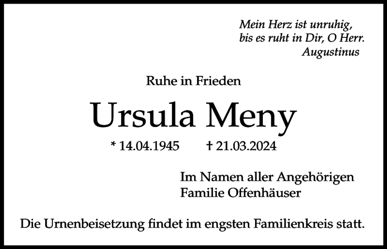 <p>Mein Herz ist unruhig,<br />bis es ruht in Dir, O Herr.<br />Augustinus</p><p>Ruhe in Frieden</p><p>Ursula Meny<br />* 14.04.1945</p><p>† 21.03.2024<br />Im Namen aller Angehörigen<br />Familie Offenhäuser</p><p>Die Urnenbeisetzung findet im engsten Familienkreis statt.</p>