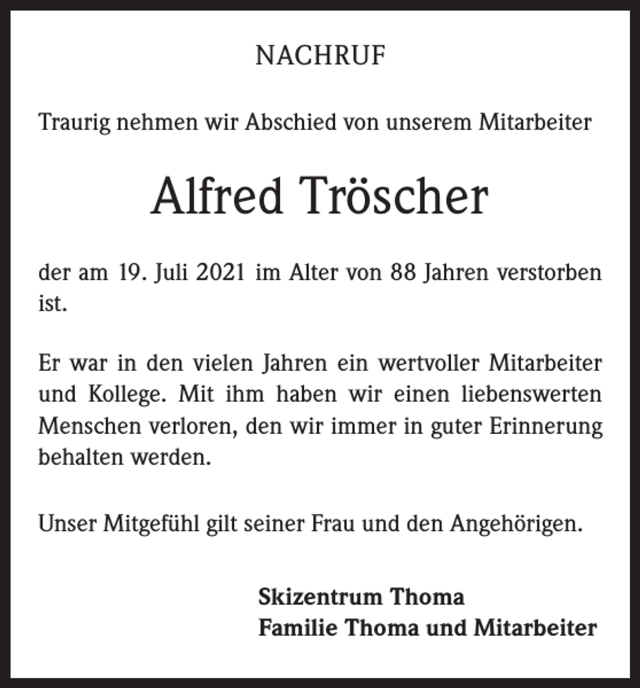 <p>NACHRUF<br />Traurig nehmen wir Abschied von unserem Mitarbeiter</p><p>Alfred Tröscher<br />der am 19. Juli 2021 im Alter von 88 Jahren verstorben<br />ist.<br />Er war in den vielen Jahren ein wertvoller Mitarbeiter<br />und Kollege. Mit ihm haben wir einen liebenswerten<br />Menschen verloren, den wir immer in guter Erinnerung<br />behalten werden.<br />Unser Mitgefühl gilt seiner Frau und den Angehörigen.<br />Skizentrum Thoma<br />Familie Thoma und Mitarbeiter</p>