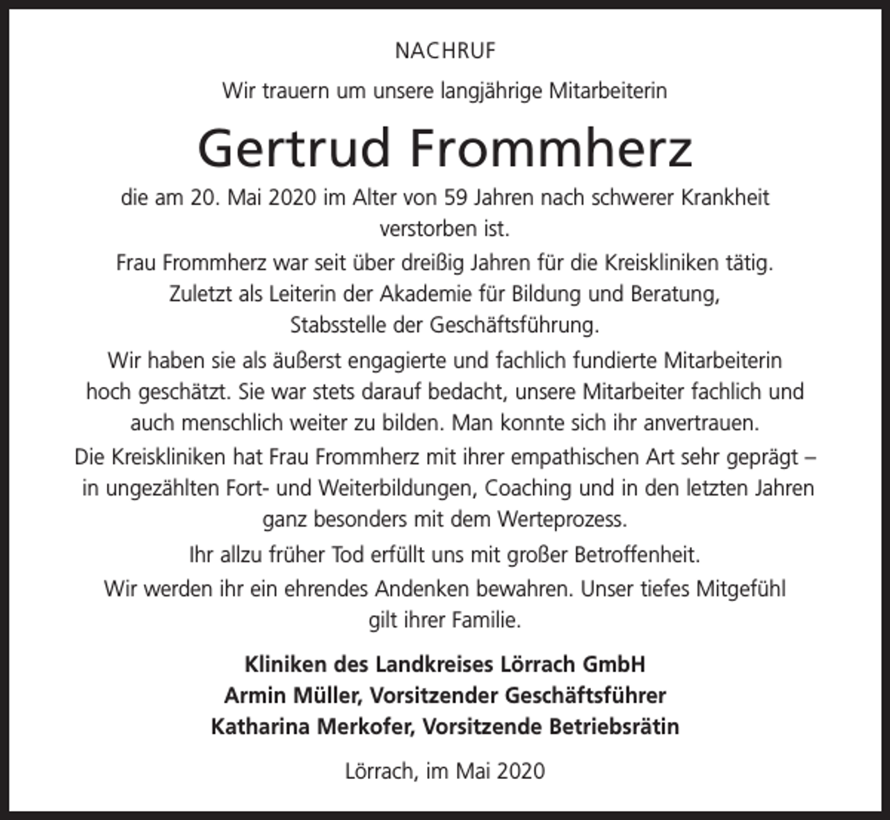 <p>NACHRUF<br />Wir trauern um unsere langjährige Mitarbeiterin</p><p>Gertrud Frommherz<br />die am 20. Mai 2020 im Alter von 59 Jahren nach schwerer Krankheit<br />verstorben ist.<br />Frau Frommherz war seit über dreißig Jahren für die Kreiskliniken tätig.<br />Zuletzt als ­Leiterin der Akademie für Bildung und Beratung,<br />Stabsstelle der Geschäftsführung.<br />Wir haben sie als äußerst engagierte und fachlich fundierte Mitarbeiterin<br />hoch geschätzt. Sie war stets darauf bedacht, unsere Mitarbeiter fachlich und<br />auch menschlich weiter zu bilden. Man konnte sich ihr anvertrauen.<br />Die Kreiskliniken hat Frau Frommherz mit ihrer empathischen Art sehr geprägt –<br />in ungezählten Fort- und Weiterbildungen, Coaching und in den letzten Jahren<br />ganz besonders mit dem Werteprozess.<br />Ihr allzu früher Tod erfüllt uns mit großer Betroffenheit.<br />Wir werden ihr ein ehrendes Andenken bewahren. Unser tiefes Mitgefühl<br />gilt ihrer Familie.<br />Kliniken des Landkreises Lörrach GmbH<br />Armin Müller, Vorsitzender Geschäftsführer<br />Katharina Merkofer, Vorsitzende Betriebsrätin<br />Lörrach, im Mai 2020</p>